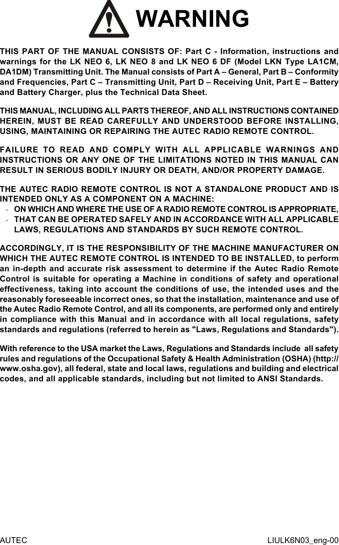  WARNINGTHIS PART OF THE MANUAL CONSISTS OF: Part C - Information, instructions and warnings for the LK NEO 6, LK NEO 8 and LK NEO 6 DF (Model LKN Type LA1CM, DA1DM) Transmitting Unit. The Manual consists of Part A – General, Part B – Conformity and Frequencies, Part C – Transmitting Unit, Part D – Receiving Unit, Part E – Battery and Battery Charger, plus the Technical Data Sheet.THIS MANUAL, INCLUDING ALL PARTS THEREOF, AND ALL INSTRUCTIONS CONTAINED HEREIN, MUST BE READ CAREFULLY AND UNDERSTOOD BEFORE INSTALLING, USING, MAINTAINING OR REPAIRING THE AUTEC RADIO REMOTE CONTROL.FAILURE TO READ AND COMPLY WITH ALL APPLICABLE WARNINGS AND INSTRUCTIONS OR ANY ONE OF THE LIMITATIONS NOTED IN THIS MANUAL CAN RESULT IN SERIOUS BODILY INJURY OR DEATH, AND/OR PROPERTY DAMAGE.THE AUTEC RADIO REMOTE CONTROL IS NOT A STANDALONE PRODUCT AND IS INTENDED ONLY AS A COMPONENT ON A MACHINE: -ON WHICH AND WHERE THE USE OF A RADIO REMOTE CONTROL IS APPROPRIATE, -THAT CAN BE OPERATED SAFELY AND IN ACCORDANCE WITH ALL APPLICABLE LAWS, REGULATIONS AND STANDARDS BY SUCH REMOTE CONTROL.ACCORDINGLY, IT IS THE RESPONSIBILITY OF THE MACHINE MANUFACTURER ON WHICH THE AUTEC REMOTE CONTROL IS INTENDED TO BE INSTALLED, to perform an in-depth and accurate risk assessment to determine if the Autec Radio Remote Control is suitable for operating a Machine in conditions of safety and operational eectiveness, taking into account the conditions of use, the intended uses and the reasonably foreseeable incorrect ones, so that the installation, maintenance and use of the Autec Radio Remote Control, and all its components, are performed only and entirely in compliance with this Manual and in accordance with all local regulations, safety standards and regulations (referred to herein as &quot;Laws, Regulations and Standards&quot;).With reference to the USA market the Laws, Regulations and Standards include  all safety rules and regulations of the Occupational Safety &amp; Health Administration (OSHA) (http://www.osha.gov), all federal, state and local laws, regulations and building and electrical codes, and all applicable standards, including but not limited to ANSI Standards.AUTEC LIULK6N03_eng-00