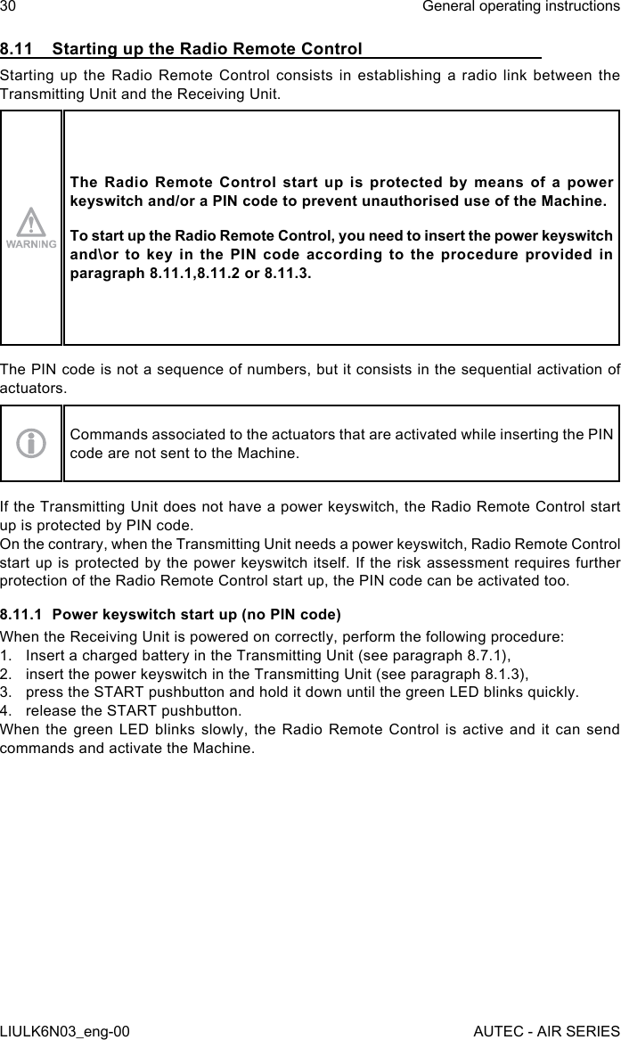 8.11  Starting up the Radio Remote ControlStarting up the Radio Remote Control consists in establishing a radio link between the Transmitting Unit and the Receiving Unit.The Radio Remote Control start up is protected by means of a power keyswitch and/or a PIN code to prevent unauthorised use of the Machine.To start up the Radio Remote Control, you need to insert the power keyswitch and\or to key in the PIN code according to the procedure provided in paragraph 8.11.1,8.11.2 or 8.11.3.The PIN code is not a sequence of numbers, but it consists in the sequential activation of actuators.Commands associated to the actuators that are activated while inserting the PIN code are not sent to the Machine.If the Transmitting Unit does not have a power keyswitch, the Radio Remote Control start up is protected by PIN code.On the contrary, when the Transmitting Unit needs a power keyswitch, Radio Remote Control start up is protected by the power keyswitch itself. If the risk assessment requires further protection of the Radio Remote Control start up, the PIN code can be activated too.8.11.1  Power keyswitch start up (no PIN code)When the Receiving Unit is powered on correctly, perform the following procedure:1.  Insert a charged battery in the Transmitting Unit (see paragraph 8.7.1),2.  insert the power keyswitch in the Transmitting Unit (see paragraph 8.1.3),3.  press the START pushbutton and hold it down until the green LED blinks quickly.4.  release the START pushbutton.When the green LED blinks slowly, the Radio Remote Control is active and it can send commands and activate the Machine.30LIULK6N03_eng-00General operating instructionsAUTEC - AIR SERIES