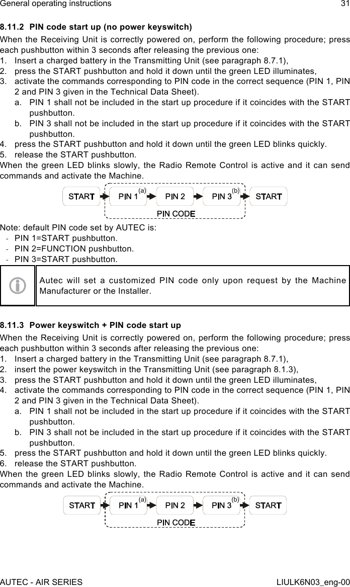 8.11.2  PIN code start up (no power keyswitch)When the Receiving Unit is correctly powered on, perform the  following  procedure;  press each pushbutton within 3 seconds after releasing the previous one:1.  Insert a charged battery in the Transmitting Unit (see paragraph 8.7.1),2.  press the START pushbutton and hold it down until the green LED illuminates,3.  activate the commands corresponding to PIN code in the correct sequence (PIN 1, PIN 2 and PIN 3 given in the Technical Data Sheet).a.  PIN 1 shall not be included in the start up procedure if it coincides with the START pushbutton.b.  PIN 3 shall not be included in the start up procedure if it coincides with the START pushbutton.4.  press the START pushbutton and hold it down until the green LED blinks quickly.5.  release the START pushbutton.When the green LED blinks slowly, the Radio Remote Control is active and it can send commands and activate the Machine.Note: default PIN code set by AUTEC is: -PIN 1=START pushbutton. -PIN 2=FUNCTION pushbutton. -PIN 3=START pushbutton.Autec  will  set  a  customized  PIN  code  only  upon  request  by  the  Machine Manufacturer or the Installer.8.11.3  Power keyswitch + PIN code start upWhen the Receiving Unit is correctly powered on, perform the  following  procedure;  press each pushbutton within 3 seconds after releasing the previous one:1.  Insert a charged battery in the Transmitting Unit (see paragraph 8.7.1),2.  insert the power keyswitch in the Transmitting Unit (see paragraph 8.1.3),3.  press the START pushbutton and hold it down until the green LED illuminates,4.  activate the commands corresponding to PIN code in the correct sequence (PIN 1, PIN 2 and PIN 3 given in the Technical Data Sheet).a.  PIN 1 shall not be included in the start up procedure if it coincides with the START pushbutton.b.  PIN 3 shall not be included in the start up procedure if it coincides with the START pushbutton.5.  press the START pushbutton and hold it down until the green LED blinks quickly.6.  release the START pushbutton.When the green LED blinks slowly, the Radio Remote Control is active and it can send commands and activate the Machine.AUTEC - AIR SERIESGeneral operating instructions 31LIULK6N03_eng-00