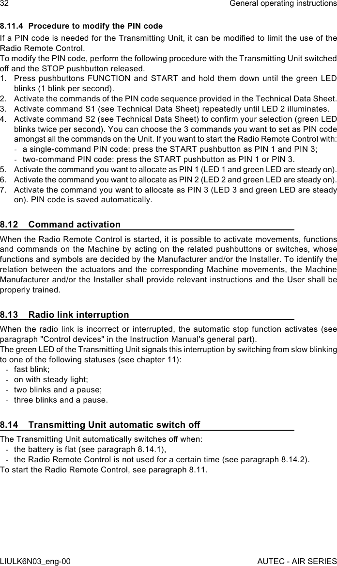 8.11.4  Procedure to modify the PIN codeIf a PIN code is needed for the Transmitting Unit, it can be modied to limit the use of the Radio Remote Control.To modify the PIN code, perform the following procedure with the Transmitting Unit switched o and the STOP pushbutton released.1.  Press pushbuttons FUNCTION and START and hold them down until the green LED blinks (1 blink per second).2.  Activate the commands of the PIN code sequence provided in the Technical Data Sheet.3.  Activate command S1 (see Technical Data Sheet) repeatedly until LED 2 illuminates.4.  Activate command S2 (see Technical Data Sheet) to conrm your selection (green LED blinks twice per second). You can choose the 3 commands you want to set as PIN code amongst all the commands on the Unit. If you want to start the Radio Remote Control with: -a single-command PIN code: press the START pushbutton as PIN 1 and PIN 3; -two-command PIN code: press the START pushbutton as PIN 1 or PIN 3.5.  Activate the command you want to allocate as PIN 1 (LED 1 and green LED are steady on).6.  Activate the command you want to allocate as PIN 2 (LED 2 and green LED are steady on).7.  Activate the command you want to allocate as PIN 3 (LED 3 and green LED are steady on). PIN code is saved automatically.8.12  Command activationWhen the Radio Remote Control is started, it is possible to activate movements, functions and commands on the Machine by acting on the related pushbuttons or switches, whose functions and symbols are decided by the Manufacturer and/or the Installer. To identify the relation between the actuators and the corresponding Machine movements, the Machine Manufacturer and/or the Installer shall provide relevant instructions and the User shall be properly trained.8.13  Radio link interruptionWhen the radio link is incorrect or interrupted, the automatic stop function activates (see paragraph &quot;Control devices&quot; in the Instruction Manual&apos;s general part).The green LED of the Transmitting Unit signals this interruption by switching from slow blinking to one of the following statuses (see chapter 11): -fast blink; -on with steady light; -two blinks and a pause; -three blinks and a pause.8.14  Transmitting Unit automatic switch oThe Transmitting Unit automatically switches o when: -the battery is at (see paragraph 8.14.1), -the Radio Remote Control is not used for a certain time (see paragraph 8.14.2).To start the Radio Remote Control, see paragraph 8.11.32LIULK6N03_eng-00General operating instructionsAUTEC - AIR SERIES