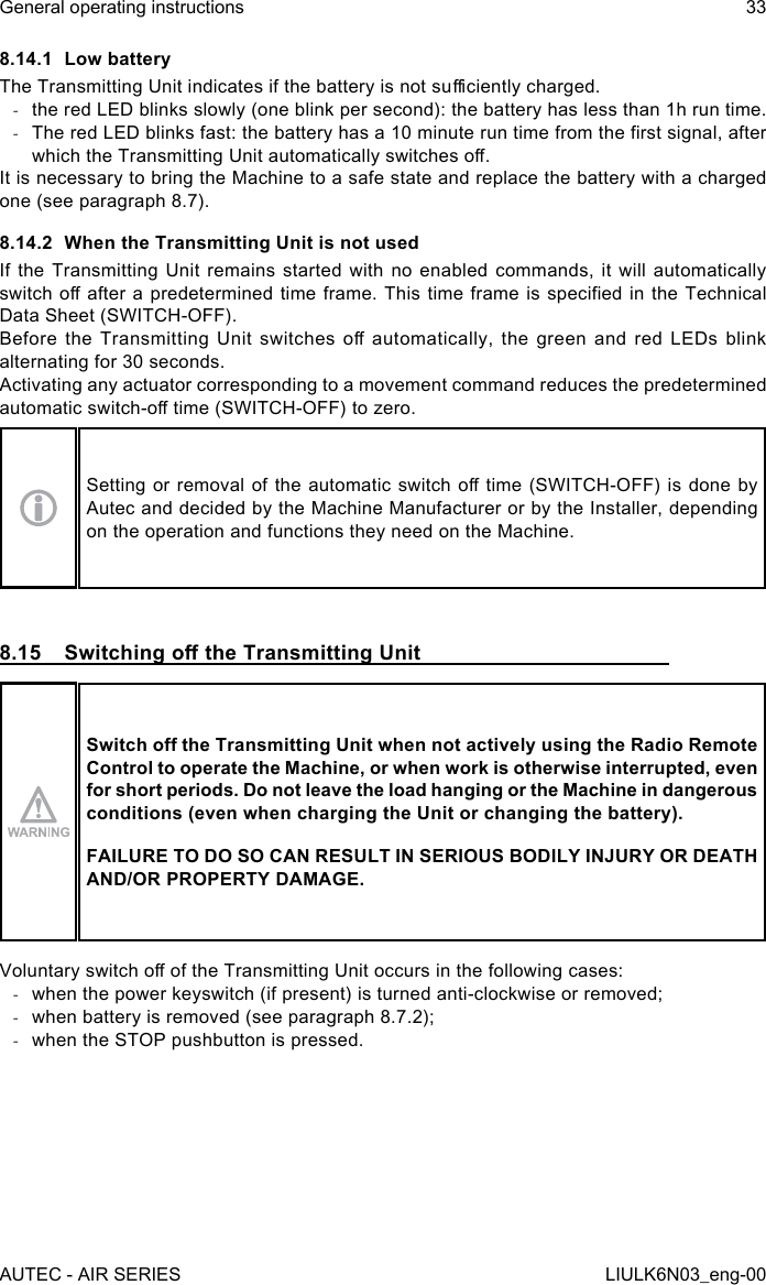 8.14.1  Low batteryThe Transmitting Unit indicates if the battery is not suciently charged. -the red LED blinks slowly (one blink per second): the battery has less than 1h run time. -The red LED blinks fast: the battery has a 10 minute run time from the rst signal, after which the Transmitting Unit automatically switches o.It is necessary to bring the Machine to a safe state and replace the battery with a charged one (see paragraph 8.7).8.14.2  When the Transmitting Unit is not usedIf the Transmitting Unit remains started with no enabled commands, it will automatically switch o after a  predetermined  time frame. This time frame  is specied in the Technical Data Sheet (SWITCH-OFF).Before  the  Transmitting  Unit  switches  o  automatically,  the  green  and  red  LEDs  blink alternating for 30 seconds.Activating any actuator corresponding to a movement command reduces the predetermined automatic switch-o time (SWITCH-OFF) to zero.Setting or removal of  the  automatic switch o time  (SWITCH-OFF)  is  done by Autec and decided by the Machine Manufacturer or by the Installer, depending on the operation and functions they need on the Machine.8.15  Switching o the Transmitting UnitSwitch o the Transmitting Unit when not actively using the Radio Remote Control to operate the Machine, or when work is otherwise interrupted, even for short periods. Do not leave the load hanging or the Machine in dangerous conditions (even when charging the Unit or changing the battery).FAILURE TO DO SO CAN RESULT IN SERIOUS BODILY INJURY OR DEATH AND/OR PROPERTY DAMAGE.Voluntary switch o of the Transmitting Unit occurs in the following cases: -when the power keyswitch (if present) is turned anti-clockwise or removed; -when battery is removed (see paragraph 8.7.2); -when the STOP pushbutton is pressed.AUTEC - AIR SERIESGeneral operating instructions 33LIULK6N03_eng-00