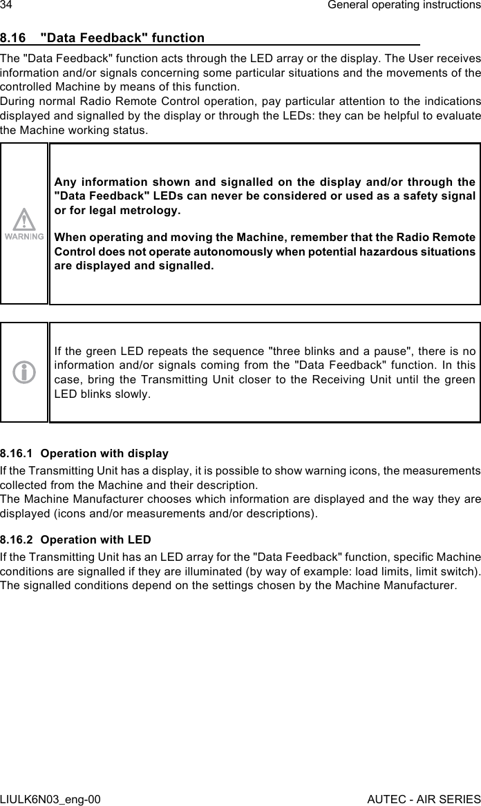 8.16  &quot;Data Feedback&quot; functionThe &quot;Data Feedback&quot; function acts through the LED array or the display. The User receives information and/or signals concerning some particular situations and the movements of the controlled Machine by means of this function.During normal Radio Remote Control operation, pay particular attention to the indications displayed and signalled by the display or through the LEDs: they can be helpful to evaluate the Machine working status.Any information shown and signalled on the display and/or through the &quot;Data Feedback&quot; LEDs can never be considered or used as a safety signal or for legal metrology.When operating and moving the Machine, remember that the Radio Remote Control does not operate autonomously when potential hazardous situations are displayed and signalled.If the green LED repeats the sequence &quot;three blinks and a pause&quot;, there is no information and/or signals coming from the &quot;Data Feedback&quot; function. In this case, bring the Transmitting Unit closer to the Receiving Unit until the green LED blinks slowly.8.16.1  Operation with displayIf the Transmitting Unit has a display, it is possible to show warning icons, the measurements collected from the Machine and their description.The Machine Manufacturer chooses which information are displayed and the way they are displayed (icons and/or measurements and/or descriptions).8.16.2  Operation with LEDIf the Transmitting Unit has an LED array for the &quot;Data Feedback&quot; function, specic Machine conditions are signalled if they are illuminated (by way of example: load limits, limit switch).The signalled conditions depend on the settings chosen by the Machine Manufacturer.34LIULK6N03_eng-00General operating instructionsAUTEC - AIR SERIES