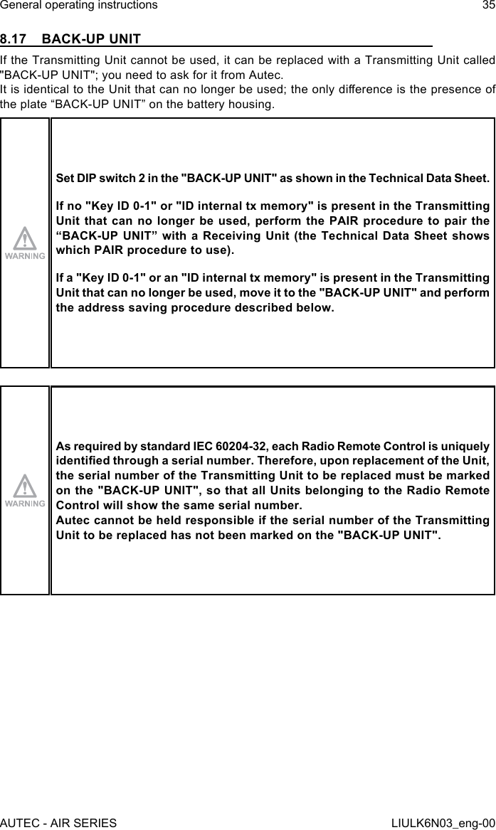 8.17  BACK-UP UNITIf the Transmitting Unit cannot be used, it can be replaced with a Transmitting Unit called &quot;BACK-UP UNIT&quot;; you need to ask for it from Autec.It is identical to the Unit that can no longer be used; the only dierence is the presence of the plate “BACK-UP UNIT” on the battery housing.Set DIP switch 2 in the &quot;BACK-UP UNIT&quot; as shown in the Technical Data Sheet.If no &quot;Key ID 0-1&quot; or &quot;ID internal tx memory&quot; is present in the Transmitting Unit that can no longer be used, perform the PAIR procedure to pair the “BACK-UP UNIT” with a Receiving Unit (the Technical Data Sheet shows which PAIR procedure to use).If a &quot;Key ID 0-1&quot; or an &quot;ID internal tx memory&quot; is present in the Transmitting Unit that can no longer be used, move it to the &quot;BACK-UP UNIT&quot; and perform the address saving procedure described below.As required by standard IEC 60204-32, each Radio Remote Control is uniquely identied through a serial number. Therefore, upon replacement of the Unit, the serial number of the Transmitting Unit to be replaced must be marked on the &quot;BACK-UP UNIT&quot;, so that all Units belonging to the Radio Remote Control will show the same serial number.Autec cannot be held responsible if the serial number of the Transmitting Unit to be replaced has not been marked on the &quot;BACK-UP UNIT&quot;.AUTEC - AIR SERIESGeneral operating instructions 35LIULK6N03_eng-00