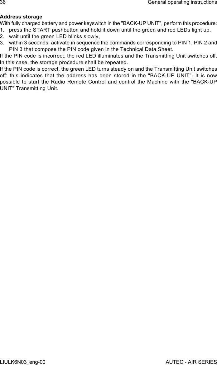 Address storageWith fully charged battery and power keyswitch in the &quot;BACK-UP UNIT&quot;, perform this procedure:1.  press the START pushbutton and hold it down until the green and red LEDs light up,2.  wait until the green LED blinks slowly,3.  within 3 seconds, activate in sequence the commands corresponding to PIN 1, PIN 2 and PIN 3 that compose the PIN code given in the Technical Data Sheet.If the PIN code is incorrect, the red LED illuminates and the Transmitting Unit switches o. In this case, the storage procedure shall be repeated.If the PIN code is correct, the green LED turns steady on and the Transmitting Unit switches o:  this  indicates  that  the  address  has  been  stored  in  the  &quot;BACK-UP  UNIT&quot;.  It  is  now possible to start the Radio Remote Control and control the Machine with the &quot;BACK-UP UNIT&quot; Transmitting Unit.36LIULK6N03_eng-00General operating instructionsAUTEC - AIR SERIES