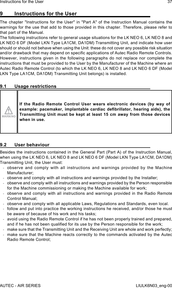 9  Instructions for the UserThe chapter &quot;Instructions for the User&quot; in &quot;Part A&quot; of the Instruction Manual contains the warnings for the use that add to those provided in this chapter. Therefore, please refer to that part of the Manual.The following instructions refer to general usage situations for the LK NEO 6, LK NEO 8 and LK NEO 6 DF (Model LKN Type LA1CM, DA1DM) Transmitting Unit, and indicate how user should or should not behave when using the Unit: these do not cover any possible risk situation and/or drawback that may depend on specic applications of Autec Radio Remote Controls.However, instructions given in the following paragraphs do not replace nor complete the instructions that must be provided to the User by the Manufacturer of the Machine where an Autec Radio Remote Control (to which the LK NEO 6, LK NEO 8 and LK NEO 6 DF (Model LKN Type LA1CM, DA1DM) Transmitting Unit belongs) is installed.9.1  Usage restrictionsIf the Radio Remote Control User wears electronic devices (by way of example: pacemaker,  implantable  cardiac  debrillator,  hearing aids),  the Transmitting Unit must be kept at least 15 cm away from those devices when in use.9.2  User behaviourBesides the instructions contained in the General Part (Part A) of the Instruction Manual, when using the LK NEO 6, LK NEO 8 and LK NEO 6 DF (Model LKN Type LA1CM, DA1DM) Transmitting Unit, the User must: -observe and comply with all instructions and warnings provided by the Machine Manufacturer; -observe and comply with all instructions and warnings provided by the Installer; -observe and comply with all instructions and warnings provided by the Person responsible for the Machine commissioning or making the Machine available for work; -observe and comply with all instructions and warnings provided in the Radio Remote Control Manual; -observe and comply with all applicable Laws, Regulations and Standards, even local. -follow and put into practice the working instructions he received, and/or those he must be aware of because of his work and his tasks; -avoid using the Radio Remote Control if he has not been properly trained and prepared, and if he has not been qualied for its use by the Person responsible for the work; -make sure that the Transmitting Unit and the Receiving Unit are whole and work perfectly; -make sure that the Machine reacts correctly to the commands activated by the Autec Radio Remote Control;AUTEC - AIR SERIESInstructions for the User 37LIULK6N03_eng-00