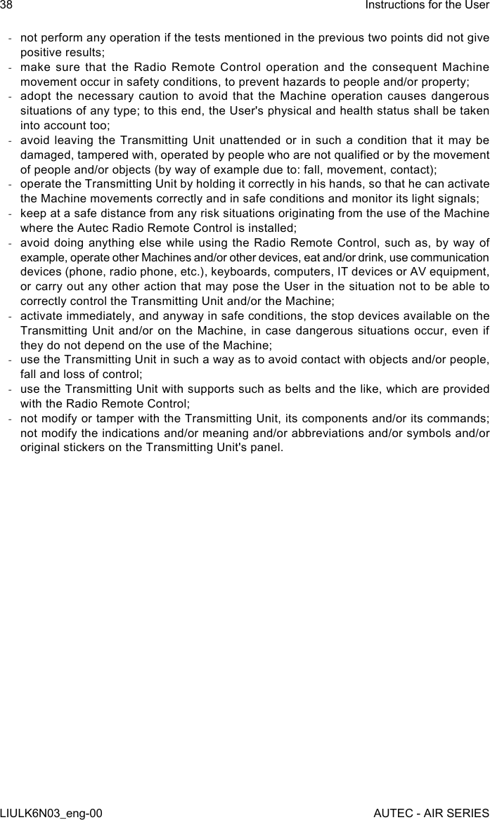  -not perform any operation if the tests mentioned in the previous two points did not give positive results; -make sure that the Radio Remote Control operation and the consequent Machine movement occur in safety conditions, to prevent hazards to people and/or property; -adopt the necessary caution to avoid that the Machine operation causes dangerous situations of any type; to this end, the User&apos;s physical and health status shall be taken into account too; -avoid leaving the Transmitting Unit unattended or in such a condition that it may be damaged, tampered with, operated by people who are not qualied or by the movement of people and/or objects (by way of example due to: fall, movement, contact); -operate the Transmitting Unit by holding it correctly in his hands, so that he can activate the Machine movements correctly and in safe conditions and monitor its light signals; -keep at a safe distance from any risk situations originating from the use of the Machine where the Autec Radio Remote Control is installed; -avoid doing anything else while using the Radio Remote Control, such as, by way of example, operate other Machines and/or other devices, eat and/or drink, use communication devices (phone, radio phone, etc.), keyboards, computers, IT devices or AV equipment, or carry out any other action that may pose the User in the situation not to be able to correctly control the Transmitting Unit and/or the Machine; -activate immediately, and anyway in safe conditions, the stop devices available on the Transmitting Unit and/or on the Machine, in case dangerous situations occur, even if they do not depend on the use of the Machine; -use the Transmitting Unit in such a way as to avoid contact with objects and/or people, fall and loss of control; -use the Transmitting Unit with supports such as belts and the like, which are provided with the Radio Remote Control; -not modify or tamper with the Transmitting Unit, its components and/or its commands; not modify the indications and/or meaning and/or abbreviations and/or symbols and/or original stickers on the Transmitting Unit&apos;s panel.38LIULK6N03_eng-00Instructions for the UserAUTEC - AIR SERIES