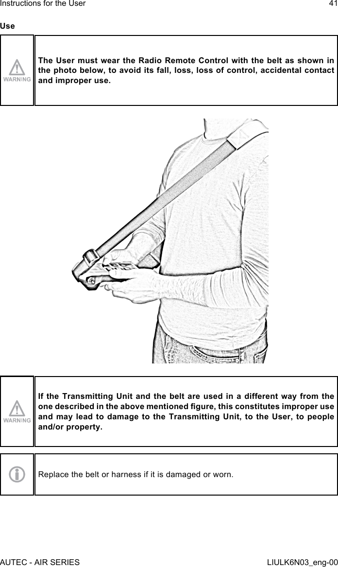 UseThe User must wear the Radio Remote Control with the belt as shown in the photo below, to avoid its fall, loss, loss of control, accidental contact and improper use.If the Transmitting  Unit and the  belt  are used in  a dierent way  from the one described in the above mentioned gure, this constitutes improper use and may lead to damage to the Transmitting Unit, to the User, to people and/or property.Replace the belt or harness if it is damaged or worn.AUTEC - AIR SERIESInstructions for the User 41LIULK6N03_eng-00