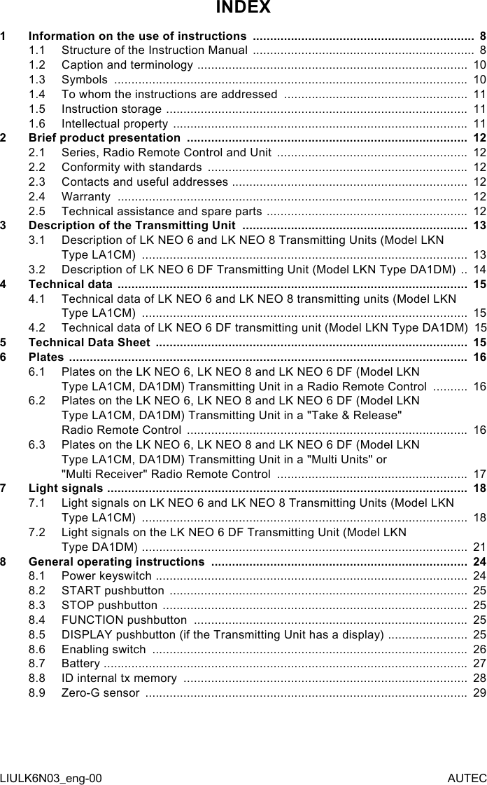 INDEX1  Information on the use of instructions  ................................................................  81.1  Structure of the Instruction Manual  ................................................................  81.2  Caption and terminology  ..............................................................................  101.3  Symbols  ......................................................................................................  101.4  To whom the instructions are addressed  .....................................................  111.5  Instruction storage  .......................................................................................  111.6  Intellectual property  .....................................................................................  112  Brief product presentation  .................................................................................  122.1  Series, Radio Remote Control and Unit  .......................................................  122.2  Conformity with standards  ...........................................................................  122.3  Contacts and useful addresses  ....................................................................  122.4  Warranty  .....................................................................................................  122.5  Technical assistance and spare parts  ..........................................................  123  Description of the Transmitting Unit  .................................................................  133.1  Description of LK NEO 6 and LK NEO 8 Transmitting Units (Model LKN  Type LA1CM)  ..............................................................................................  133.2  Description of LK NEO 6 DF Transmitting Unit (Model LKN Type DA1DM)  ..  144  Technical data  .....................................................................................................  154.1  Technical data of LK NEO 6 and LK NEO 8 transmitting units (Model LKN  Type LA1CM)  ..............................................................................................  154.2  Technical data of LK NEO 6 DF transmitting unit (Model LKN Type DA1DM)    155  Technical Data Sheet  ..........................................................................................  156  Plates  ...................................................................................................................  166.1  Plates on the LK NEO 6, LK NEO 8 and LK NEO 6 DF (Model LKN  Type LA1CM, DA1DM) Transmitting Unit in a Radio Remote Control  ..........  166.2  Plates on the LK NEO 6, LK NEO 8 and LK NEO 6 DF (Model LKN  Type LA1CM, DA1DM) Transmitting Unit in a &quot;Take &amp; Release&quot;  Radio Remote Control  .................................................................................  166.3  Plates on the LK NEO 6, LK NEO 8 and LK NEO 6 DF (Model LKN  Type LA1CM, DA1DM) Transmitting Unit in a &quot;Multi Units&quot; or  &quot;Multi Receiver&quot; Radio Remote Control  .......................................................  177  Light signals  ........................................................................................................  187.1  Light signals on LK NEO 6 and LK NEO 8 Transmitting Units (Model LKN  Type LA1CM)  ..............................................................................................  187.2  Light signals on the LK NEO 6 DF Transmitting Unit (Model LKN  Type DA1DM)  ..............................................................................................  218  General operating instructions  ..........................................................................  248.1  Power keyswitch  ..........................................................................................  248.2  START pushbutton  ......................................................................................  258.3  STOP pushbutton  ........................................................................................  258.4  FUNCTION pushbutton  ...............................................................................  258.5  DISPLAY pushbutton (if the Transmitting Unit has a display)  .......................  258.6  Enabling switch  ...........................................................................................  268.7  Battery  .........................................................................................................  278.8  ID internal tx memory  ..................................................................................  288.9  Zero-G sensor  .............................................................................................  29LIULK6N03_eng-00 AUTEC