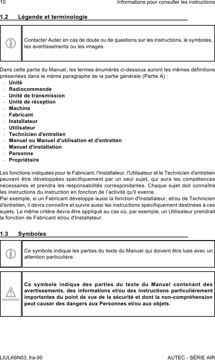 1.2  Légende et terminologieContacter Autec en cas de doute ou de questions sur les instructions, le symboles, les avertissements ou les images.Dans cette partie du Manuel, les termes énumérés ci-dessous auront les mêmes dénitions présentées dans le même paragraphe de la partie générale (Partie A) : -Unité -Radiocommande -Unité de transmission -Unité de réception -Machine -Fabricant -Installateur -Utilisateur -Technicien d&apos;entretien -Manuel ou Manuel d&apos;utilisation et d&apos;entretien -Manuel d&apos;installation -Personne -PropriétaireLes fonctions indiquées pour le Fabricant, l&apos;Installateur, l&apos;Utilisateur et le Technicien d&apos;entretien peuvent  être  développées  spéciquement  par  un  seul  sujet,  qui  aura  les  compétences nécessaires et prendra les responsabilités  correspondantes.  Chaque  sujet  doit  connaître les instructions du instruction en fonction de l’activité qu&apos;il exerce.Par exemple, si un Fabricant développe aussi la fonction d&apos;Installateur, et/ou de Technicien d&apos;entretien, il devra connaître et suivre aussi les instructions spéciquement destinées à ces sujets. Le même critère devra être appliqué au cas où, par exemple, un Utilisateur prendrait la fonction de Fabricant et/ou d&apos;Installateur.1.3 SymbolesCe symbole indique les parties du texte du Manuel qui doivent être lues avec un attention particulière.Ce symbole indique des parties du texte du Manuel contenant des avertissements, des informations et/ou des instructions particulièrement importantes du point de vue de la sécurité et dont la non-compréhension peut causer des dangers aux Personnes et/ou aux objets.10LIULK6N03_fra-00Informations pour consulter les instructionsAUTEC - SÉRIE AIR