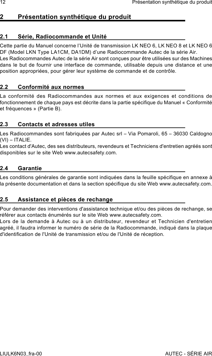 2  Présentation synthétique du produit2.1  Série, Radiocommande et UnitéCette partie du Manuel concerne l’Unité de transmission LK NEO 6, LK NEO 8 et LK NEO 6 DF (Model LKN Type LA1CM, DA1DM) d’une Radiocommande Autec de la série Air.Les Radiocommandes Autec de la série Air sont conçues pour être utilisées sur des Machines dans le but de fournir une interface de commande, utilisable depuis une distance et une position appropriées, pour gérer leur système de commande et de contrôle.2.2  Conformité aux normesLa conformité des Radiocommandes aux normes et aux exigences et conditions de fonctionnement de chaque pays est décrite dans la partie spécique du Manuel « Conformité et fréquences » (Partie B).2.3  Contacts et adresses utilesLes Radiocommandes sont fabriquées par Autec srl – Via Pomaroli, 65 – 36030 Caldogno (VI) – ITALIE.Les contact d&apos;Autec, des ses distributeurs, revendeurs et Techniciens d&apos;entretien agréés sont disponibles sur le site Web www.autecsafety.com.2.4 GarantieLes conditions générales de garantie sont indiquées dans la feuille spécique en annexe à la présente documentation et dans la section spécique du site Web www.autecsafety.com.2.5  Assistance et pièces de rechangePour demander des interventions d&apos;assistance technique et/ou des pièces de rechange, se référer aux contacts énumérés sur le site Web www.autecsafety.com.Lors de la demande à Autec ou à un distributeur, revendeur et Technicien d&apos;entretien agréé, il faudra informer le numéro de série de la Radiocommande, indiqué dans la plaque d&apos;identication de l&apos;Unité de transmission et/ou de l&apos;Unité de réception.12LIULK6N03_fra-00Présentation synthétique du produitAUTEC - SÉRIE AIR