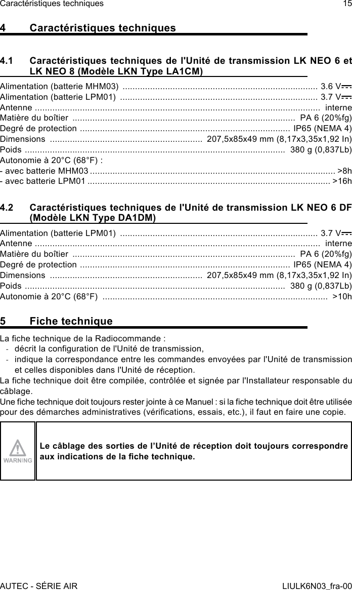 4  Caractéristiques techniques4.1  Caractéristiques techniques de l&apos;Unité de transmission LK NEO 6 et LK NEO 8 (Modèle LKN Type LA1CM)Alimentation (batterie MHM03)  .............................................................................. 3.6 VAlimentation (batterie LPM01)  ............................................................................... 3.7 VAntenne  ..................................................................................................................  interneMatière du boîtier  .........................................................................................  PA 6 (20%fg)Degré de protection  ....................................................................................  IP65 (NEMA 4)Dimensions  .............................................................  207,5x85x49 mm (8,17x3,35x1,92 In)Poids  ........................................................................................................  380 g (0,837Lb)Autonomie à 20°C (68°F) :- avec batterie MHM03 .................................................................................................. &gt;8h- avec batterie LPM01 ................................................................................................. &gt;16h4.2  Caractéristiques techniques de l&apos;Unité de transmission LK NEO 6 DF (Modèle LKN Type DA1DM)Alimentation (batterie LPM01)  ............................................................................... 3.7 VAntenne  ..................................................................................................................  interneMatière du boîtier  .........................................................................................  PA 6 (20%fg)Degré de protection  ....................................................................................  IP65 (NEMA 4)Dimensions  .............................................................  207,5x85x49 mm (8,17x3,35x1,92 In)Poids  ........................................................................................................  380 g (0,837Lb)Autonomie à 20°C (68°F)  ..........................................................................................  &gt;10h5  Fiche techniqueLa che technique de la Radiocommande : -décrit la conguration de l&apos;Unité de transmission, -indique la correspondance entre les commandes envoyées par l&apos;Unité de transmission et celles disponibles dans l&apos;Unité de réception.La che technique doit être compilée, contrôlée et signée par l&apos;Installateur responsable du câblage.Une che technique doit toujours rester jointe à ce Manuel : si la che technique doit être utilisée pour des démarches administratives (vérications, essais, etc.), il faut en faire une copie.Le câblage des sorties de l’Unité de réception doit toujours correspondre aux indications de la che technique.AUTEC - SÉRIE AIRCaractéristiques techniques 15LIULK6N03_fra-00