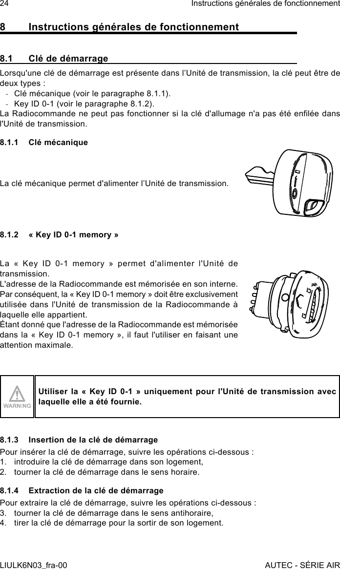 8  Instructions générales de fonctionnement8.1  Clé de démarrageLorsqu&apos;une clé de démarrage est présente dans l’Unité de transmission, la clé peut être de deux types : -Clé mécanique (voir le paragraphe 8.1.1). -Key ID 0-1 (voir le paragraphe 8.1.2).La Radiocommande ne peut pas fonctionner si la clé d&apos;allumage n&apos;a pas été enlée dans l&apos;Unité de transmission.8.1.1  Clé mécaniqueLa clé mécanique permet d&apos;alimenter l’Unité de transmission.8.1.2  « Key ID 0-1 memory »La « Key ID 0-1 memory » permet d&apos;alimenter l&apos;Unité de transmission.L&apos;adresse de la Radiocommande est mémorisée en son interne. Par conséquent, la « Key ID 0-1 memory » doit être exclusivement utilisée dans l&apos;Unité de transmission de la Radiocommande à laquelle elle appartient.Étant donné que l&apos;adresse de la Radiocommande est mémorisée dans la « Key ID 0-1 memory », il faut l&apos;utiliser en faisant une attention maximale.Utiliser la « Key  ID 0-1 »  uniquement pour l&apos;Unité de  transmission avec laquelle elle a été fournie.8.1.3  Insertion de la clé de démarragePour insérer la clé de démarrage, suivre les opérations ci-dessous :1.  introduire la clé de démarrage dans son logement,2.  tourner la clé de démarrage dans le sens horaire.8.1.4  Extraction de la clé de démarragePour extraire la clé de démarrage, suivre les opérations ci-dessous :3.  tourner la clé de démarrage dans le sens antihoraire,4.  tirer la clé de démarrage pour la sortir de son logement.24LIULK6N03_fra-00Instructions générales de fonctionnementAUTEC - SÉRIE AIR