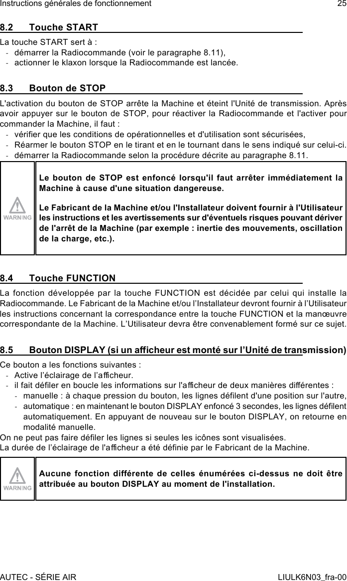 8.2  Touche STARTLa touche START sert à : -démarrer la Radiocommande (voir le paragraphe 8.11), -actionner le klaxon lorsque la Radiocommande est lancée.8.3  Bouton de STOPL&apos;activation du bouton de STOP arrête la Machine et éteint l&apos;Unité de transmission. Après avoir appuyer sur le bouton de STOP, pour réactiver la Radiocommande et l&apos;activer pour commander la Machine, il faut : -vérier que les conditions de opérationnelles et d&apos;utilisation sont sécurisées, -Réarmer le bouton STOP en le tirant et en le tournant dans le sens indiqué sur celui-ci. -démarrer la Radiocommande selon la procédure décrite au paragraphe 8.11.Le bouton de STOP est enfoncé lorsqu&apos;il faut arrêter immédiatement la Machine à cause d&apos;une situation dangereuse.Le Fabricant de la Machine et/ou l&apos;Installateur doivent fournir à l&apos;Utilisateur les instructions et les avertissements sur d&apos;éventuels risques pouvant dériver de l&apos;arrêt de la Machine (par exemple : inertie des mouvements, oscillation de la charge, etc.).8.4  Touche FUNCTIONLa fonction développée par la touche FUNCTION est décidée par celui qui installe la Radiocommande. Le Fabricant de la Machine et/ou l’Installateur devront fournir à l’Utilisateur les instructions concernant la correspondance entre la touche FUNCTION et la manœuvre correspondante de la Machine. L’Utilisateur devra être convenablement formé sur ce sujet.8.5  Bouton DISPLAY (si un acheur est monté sur l’Unité de transmission)Ce bouton a les fonctions suivantes : -Active l’éclairage de l’acheur. -il fait déler en boucle les informations sur l&apos;acheur de deux manières diérentes : -manuelle : à chaque pression du bouton, les lignes délent d&apos;une position sur l&apos;autre, -automatique : en maintenant le bouton DISPLAY enfoncé 3 secondes, les lignes délent automatiquement. En appuyant de nouveau sur le bouton DISPLAY, on retourne en modalité manuelle.On ne peut pas faire déler les lignes si seules les icônes sont visualisées.La durée de l’éclairage de l&apos;acheur a été dénie par le Fabricant de la Machine.Aucune fonction  diérente de  celles énumérées  ci-dessus ne  doit être attribuée au bouton DISPLAY au moment de l&apos;installation.AUTEC - SÉRIE AIRInstructions générales de fonctionnement 25LIULK6N03_fra-00