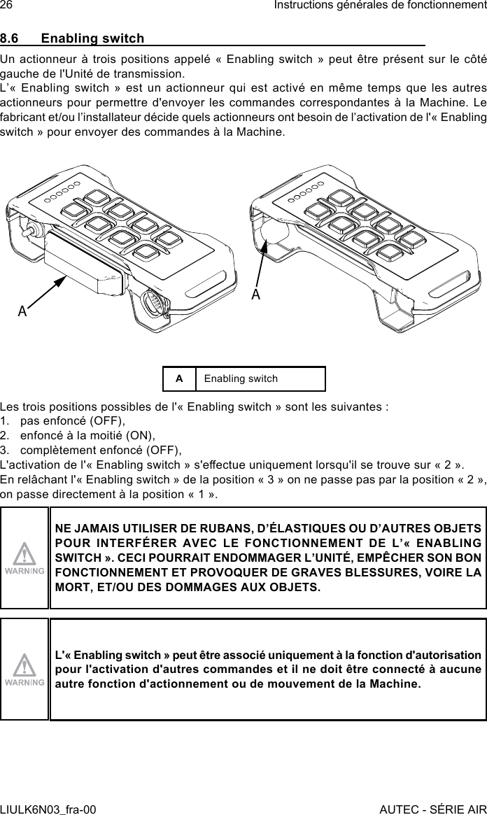 8.6  Enabling switchUn actionneur  à  trois  positions  appelé  «  Enabling switch »  peut  être  présent  sur  le côté gauche de l&apos;Unité de transmission.L’«  Enabling  switch  »  est  un  actionneur  qui  est  activé  en  même  temps  que  les  autres actionneurs pour permettre d&apos;envoyer les commandes correspondantes à la Machine. Le fabricant et/ou l’installateur décide quels actionneurs ont besoin de l’activation de l&apos;« Enabling switch » pour envoyer des commandes à la Machine.AAAEnabling switchLes trois positions possibles de l&apos;« Enabling switch » sont les suivantes :1.  pas enfoncé (OFF),2.  enfoncé à la moitié (ON),3.  complètement enfoncé (OFF),L&apos;activation de l&apos;« Enabling switch » s&apos;eectue uniquement lorsqu&apos;il se trouve sur « 2 ».En relâchant l&apos;« Enabling switch » de la position « 3 » on ne passe pas par la position « 2 », on passe directement à la position « 1 ».NE JAMAIS UTILISER DE RUBANS, D’ÉLASTIQUES OU D’AUTRES OBJETS POUR  INTERFÉRER  AVEC  LE  FONCTIONNEMENT  DE  L’«  ENABLING SWITCH ». CECI POURRAIT ENDOMMAGER L’UNITÉ, EMPÊCHER SON BON FONCTIONNEMENT ET PROVOQUER DE GRAVES BLESSURES, VOIRE LA MORT, ET/OU DES DOMMAGES AUX OBJETS.L&apos;« Enabling switch » peut être associé uniquement à la fonction d&apos;autorisation pour l&apos;activation d&apos;autres commandes et il ne doit être connecté à aucune autre fonction d&apos;actionnement ou de mouvement de la Machine.26LIULK6N03_fra-00Instructions générales de fonctionnementAUTEC - SÉRIE AIR