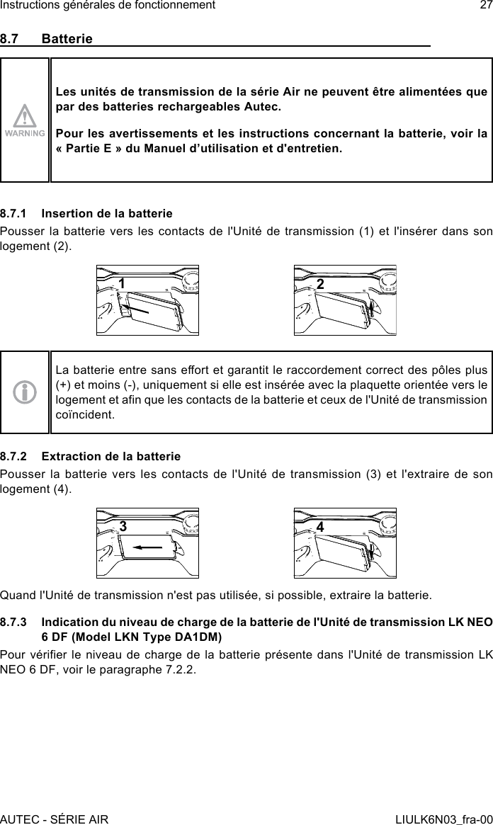 8.7 BatterieLes unités de transmission de la série Air ne peuvent être alimentées que par des batteries rechargeables Autec.Pour les avertissements et les instructions concernant la batterie, voir la « Partie E » du Manuel d’utilisation et d&apos;entretien.8.7.1  Insertion de la batteriePousser la batterie vers les contacts de l&apos;Unité de transmission (1) et l&apos;insérer dans son logement (2).12La batterie entre sans eort et garantit le raccordement correct des pôles plus (+) et moins (-), uniquement si elle est insérée avec la plaquette orientée vers le logement et an que les contacts de la batterie et ceux de l&apos;Unité de transmission coïncident.8.7.2  Extraction de la batteriePousser la batterie vers les contacts de l&apos;Unité de transmission (3) et l&apos;extraire de son logement (4).34Quand l&apos;Unité de transmission n&apos;est pas utilisée, si possible, extraire la batterie.8.7.3  Indication du niveau de charge de la batterie de l&apos;Unité de transmission LK NEO 6 DF (Model LKN Type DA1DM)Pour vérier  le  niveau  de  charge de la batterie présente  dans  l&apos;Unité  de  transmission LK NEO 6 DF, voir le paragraphe 7.2.2.AUTEC - SÉRIE AIRInstructions générales de fonctionnement 27LIULK6N03_fra-00