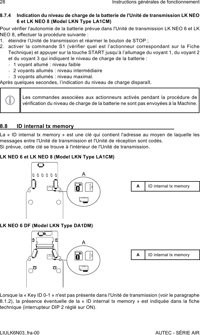 8.7.4  Indication du niveau de charge de la batterie de l&apos;Unité de transmission LK NEO 6 et LK NEO 8 (Model LKN Type LA1CM)Pour vérier l&apos;autonomie de la batterie prévue dans l&apos;Unité de transmission LK NEO 6 et LK NEO 8, eectuer la procédure suivante :1.  éteindre l’Unité de transmission et réarmer le bouton de STOP ;2.  activer  la  commande  S1  (vérifier  quel  est  l’actionneur  correspondant  sur  la  Fiche Technique) et appuyer sur la touche START jusqu’à l’allumage du voyant 1, du voyant 2 et du voyant 3 qui indiquent le niveau de charge de la batterie : -1 voyant allumé : niveau faible -2 voyants allumés : niveau intermédiaire -3 voyants allumés : niveau maximal.Après quelques secondes, l’indication du niveau de charge disparaît.Les commandes associées aux actionneurs activés pendant la procédure de vérication du niveau de charge de la batterie ne sont pas envoyées à la Machine.8.8  ID internal tx memoryLa « ID internal tx memory » est une clé qui contient l&apos;adresse au moyen de laquelle les messages entre l&apos;Unité de transmission et l&apos;Unité de réception sont codés.Si prévue, cette clé se trouve à l&apos;intérieur de l&apos;Unité de transmission.LK NEO 6 et LK NEO 8 (Model LKN Type LA1CM)S/N:XXXXXXXS/N:XXXXXXXS/N:XXXXXXXALK NEO 6 DF (Model LKN Type DA1DM)S/N:XXXXXXXS/N:XXXXXXXS/N:XXXXXXXAAID internal tx memoryAID internal tx memoryLorsque la « Key ID 0-1 » n&apos;est pas présente dans l&apos;Unité de transmission (voir le paragraphe 8.1.2),  la  présence  éventuelle  de la «  ID  internal  tx  memory  »  est  indiquée  dans  la  che technique (interrupteur DIP 2 réglé sur ON).28LIULK6N03_fra-00Instructions générales de fonctionnementAUTEC - SÉRIE AIR