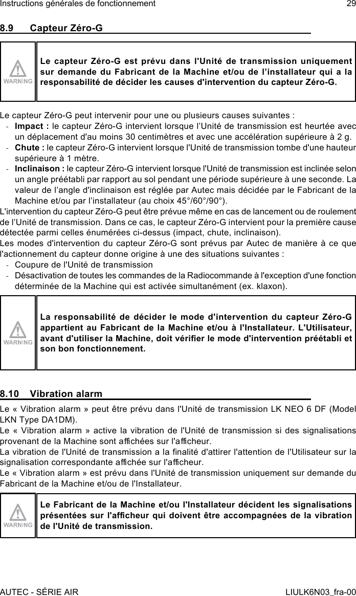 8.9  Capteur Zéro-GLe capteur Zéro-G est prévu dans l&apos;Unité de transmission uniquement sur demande du Fabricant de la Machine et/ou de l’installateur qui a la responsabilité de décider les causes d&apos;intervention du capteur Zéro-G.Le capteur Zéro-G peut intervenir pour une ou plusieurs causes suivantes : -Impact : le capteur Zéro-G intervient lorsque l’Unité de transmission est heurtée avec un déplacement d&apos;au moins 30 centimètres et avec une accélération supérieure à 2 g. -Chute : le capteur Zéro-G intervient lorsque l&apos;Unité de transmission tombe d&apos;une hauteur supérieure à 1 mètre. -Inclinaison : le capteur Zéro-G intervient lorsque l&apos;Unité de transmission est inclinée selon un angle préétabli par rapport au sol pendant une période supérieure à une seconde. La valeur de l’angle d&apos;inclinaison est réglée par Autec mais décidée par le Fabricant de la Machine et/ou par l’installateur (au choix 45°/60°/90°).L&apos;intervention du capteur Zéro-G peut être prévue même en cas de lancement ou de roulement de l’Unité de transmission. Dans ce cas, le capteur Zéro-G intervient pour la première cause détectée parmi celles énumérées ci-dessus (impact, chute, inclinaison).Les modes d&apos;intervention du capteur Zéro-G sont prévus par Autec de manière à ce que l&apos;actionnement du capteur donne origine à une des situations suivantes : -Coupure de l&apos;Unité de transmission -Désactivation de toutes les commandes de la Radiocommande à l&apos;exception d&apos;une fonction déterminée de la Machine qui est activée simultanément (ex. klaxon).La responsabilité de décider le mode d&apos;intervention du capteur Zéro-G appartient au Fabricant de la Machine et/ou à l&apos;Installateur. L&apos;Utilisateur, avant d&apos;utiliser la Machine, doit vérier le mode d&apos;intervention préétabli et son bon fonctionnement.8.10  Vibration alarmLe « Vibration alarm » peut être prévu dans l&apos;Unité de transmission LK NEO 6 DF (Model LKN Type DA1DM).Le « Vibration alarm » active la vibration de l&apos;Unité de transmission si des signalisations provenant de la Machine sont achées sur l&apos;acheur.La vibration de l&apos;Unité de transmission a la nalité d&apos;attirer l&apos;attention de l&apos;Utilisateur sur la signalisation correspondante achée sur l&apos;acheur.Le « Vibration alarm » est prévu dans l&apos;Unité de transmission uniquement sur demande du Fabricant de la Machine et/ou de l&apos;Installateur.Le Fabricant de la Machine et/ou l&apos;Installateur décident les signalisations présentées sur  l&apos;acheur qui doivent être accompagnées de la vibration de l&apos;Unité de transmission.AUTEC - SÉRIE AIRInstructions générales de fonctionnement 29LIULK6N03_fra-00