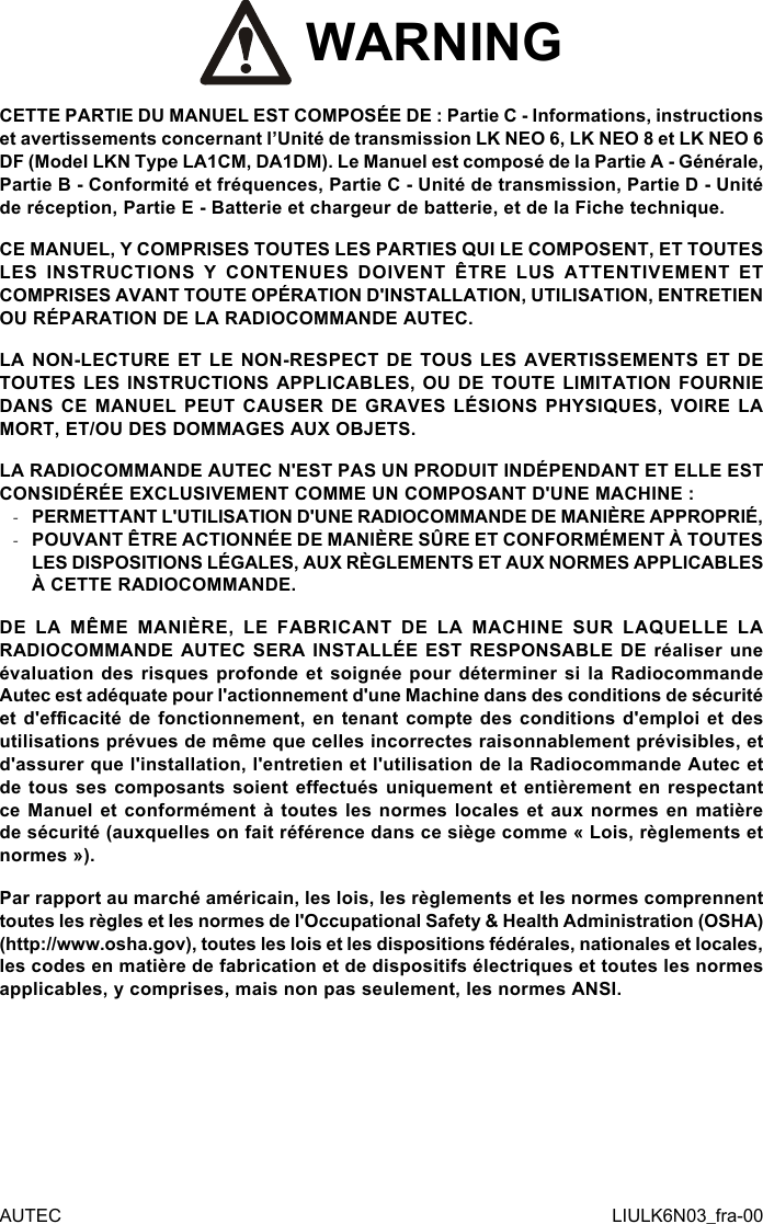  WARNINGCETTE PARTIE DU MANUEL EST COMPOSÉE DE : Partie C - Informations, instructions et avertissements concernant l’Unité de transmission LK NEO 6, LK NEO 8 et LK NEO 6 DF (Model LKN Type LA1CM, DA1DM). Le Manuel est composé de la Partie A - Générale, Partie B - Conformité et fréquences, Partie C - Unité de transmission, Partie D - Unité de réception, Partie E - Batterie et chargeur de batterie, et de la Fiche technique.CE MANUEL, Y COMPRISES TOUTES LES PARTIES QUI LE COMPOSENT, ET TOUTES LES INSTRUCTIONS Y CONTENUES DOIVENT ÊTRE LUS ATTENTIVEMENT ET COMPRISES AVANT TOUTE OPÉRATION D&apos;INSTALLATION, UTILISATION, ENTRETIEN OU RÉPARATION DE LA RADIOCOMMANDE AUTEC.LA NON-LECTURE ET LE NON-RESPECT DE TOUS LES AVERTISSEMENTS ET DE TOUTES LES INSTRUCTIONS APPLICABLES, OU DE TOUTE LIMITATION FOURNIE DANS CE MANUEL PEUT CAUSER DE GRAVES LÉSIONS PHYSIQUES, VOIRE LA MORT, ET/OU DES DOMMAGES AUX OBJETS.LA RADIOCOMMANDE AUTEC N&apos;EST PAS UN PRODUIT INDÉPENDANT ET ELLE EST CONSIDÉRÉE EXCLUSIVEMENT COMME UN COMPOSANT D&apos;UNE MACHINE : -PERMETTANT L&apos;UTILISATION D&apos;UNE RADIOCOMMANDE DE MANIÈRE APPROPRIÉ, -POUVANT ÊTRE ACTIONNÉE DE MANIÈRE SÛRE ET CONFORMÉMENT À TOUTES LES DISPOSITIONS LÉGALES, AUX RÈGLEMENTS ET AUX NORMES APPLICABLES À CETTE RADIOCOMMANDE.DE LA MÊME MANIÈRE, LE FABRICANT DE LA MACHINE SUR LAQUELLE LA RADIOCOMMANDE AUTEC SERA INSTALLÉE EST RESPONSABLE DE réaliser une évaluation des risques profonde et soignée pour déterminer si la Radiocommande Autec est adéquate pour l&apos;actionnement d&apos;une Machine dans des conditions de sécurité et d&apos;ecacité de fonctionnement, en tenant compte des conditions d&apos;emploi et des utilisations prévues de même que celles incorrectes raisonnablement prévisibles, et d&apos;assurer que l&apos;installation, l&apos;entretien et l&apos;utilisation de la Radiocommande Autec et de tous ses composants soient eectués uniquement et entièrement en respectant ce Manuel et conformément à toutes les normes locales  et aux normes en matière de sécurité (auxquelles on fait référence dans ce siège comme « Lois, règlements et normes »).Par rapport au marché américain, les lois, les règlements et les normes comprennent toutes les règles et les normes de l&apos;Occupational Safety &amp; Health Administration (OSHA) (http://www.osha.gov), toutes les lois et les dispositions fédérales, nationales et locales, les codes en matière de fabrication et de dispositifs électriques et toutes les normes applicables, y comprises, mais non pas seulement, les normes ANSI.AUTEC LIULK6N03_fra-00