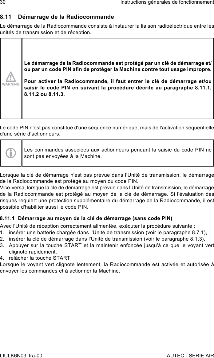 8.11  Démarrage de la RadiocommandeLe démarrage de la Radiocommande consiste à instaurer la liaison radioélectrique entre les unités de transmission et de réception.Le démarrage de la Radiocommande est protégé par un clé de démarrage et/ou par un code PIN an de protéger la Machine contre tout usage impropre.Pour activer la Radiocommande, il faut entrer le clé de démarrage et/ou saisir le code PIN en suivant la procédure décrite au paragraphe 8.11.1,8.11.2 ou 8.11.3.Le code PIN n&apos;est pas constitué d&apos;une séquence numérique, mais de l&apos;activation séquentielle d&apos;une série d&apos;actionneurs.Les commandes associées aux actionneurs pendant la saisie du code PIN ne sont pas envoyées à la Machine.Lorsque la clé de démarrage n&apos;est pas prévue dans l’Unité de transmission, le démarrage de la Radiocommande est protégé au moyen du code PIN.Vice-versa, lorsque la clé de démarrage est prévue dans l’Unité de transmission, le démarrage de la Radiocommande est protégé au moyen de la clé de démarrage. Si l&apos;évaluation des risques requiert une protection supplémentaire du démarrage de la Radiocommande, il est possible d&apos;habiliter aussi le code PIN.8.11.1  Démarrage au moyen de la clé de démarrage (sans code PIN)Avec l&apos;Unité de réception correctement alimentée, exécuter la procédure suivante :1.  insérer une batterie chargée dans l&apos;Unité de transmission (voir le paragraphe 8.7.1),2.  insérer la clé de démarrage dans l&apos;Unité de transmission (voir le paragraphe 8.1.3),3.  Appuyer sur la touche START et la maintenir enfoncée jusqu&apos;à ce que le  voyant  vert clignote rapidement.4.  relâcher la touche START.Lorsque le voyant vert clignote lentement, la Radiocommande est activée et autorisée à envoyer les commandes et à actionner la Machine.30LIULK6N03_fra-00Instructions générales de fonctionnementAUTEC - SÉRIE AIR