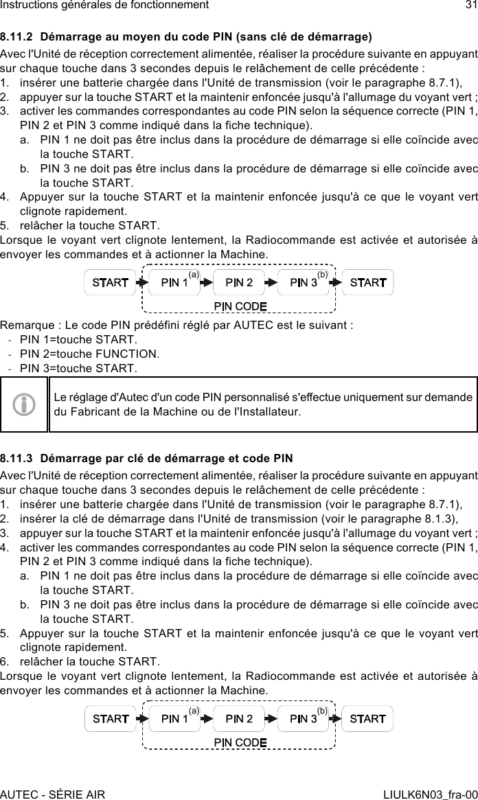 8.11.2  Démarrage au moyen du code PIN (sans clé de démarrage)Avec l&apos;Unité de réception correctement alimentée, réaliser la procédure suivante en appuyant sur chaque touche dans 3 secondes depuis le relâchement de celle précédente :1.  insérer une batterie chargée dans l&apos;Unité de transmission (voir le paragraphe 8.7.1),2.  appuyer sur la touche START et la maintenir enfoncée jusqu&apos;à l&apos;allumage du voyant vert ;3.  activer les commandes correspondantes au code PIN selon la séquence correcte (PIN 1, PIN 2 et PIN 3 comme indiqué dans la che technique).a.  PIN 1 ne doit pas être inclus dans la procédure de démarrage si elle coïncide avec la touche START.b.  PIN 3 ne doit pas être inclus dans la procédure de démarrage si elle coïncide avec la touche START.4.  Appuyer sur la touche START et la maintenir enfoncée jusqu&apos;à ce que le  voyant  vert clignote rapidement.5.  relâcher la touche START.Lorsque le voyant vert clignote lentement, la Radiocommande est activée et autorisée à envoyer les commandes et à actionner la Machine.Remarque : Le code PIN prédéni réglé par AUTEC est le suivant : -PIN 1=touche START. -PIN 2=touche FUNCTION. -PIN 3=touche START.Le réglage d&apos;Autec d&apos;un code PIN personnalisé s&apos;eectue uniquement sur demande du Fabricant de la Machine ou de l&apos;Installateur.8.11.3  Démarrage par clé de démarrage et code PINAvec l&apos;Unité de réception correctement alimentée, réaliser la procédure suivante en appuyant sur chaque touche dans 3 secondes depuis le relâchement de celle précédente :1.  insérer une batterie chargée dans l&apos;Unité de transmission (voir le paragraphe 8.7.1),2.  insérer la clé de démarrage dans l&apos;Unité de transmission (voir le paragraphe 8.1.3),3.  appuyer sur la touche START et la maintenir enfoncée jusqu&apos;à l&apos;allumage du voyant vert ;4.  activer les commandes correspondantes au code PIN selon la séquence correcte (PIN 1, PIN 2 et PIN 3 comme indiqué dans la che technique).a.  PIN 1 ne doit pas être inclus dans la procédure de démarrage si elle coïncide avec la touche START.b.  PIN 3 ne doit pas être inclus dans la procédure de démarrage si elle coïncide avec la touche START.5.  Appuyer sur la touche START et la maintenir enfoncée jusqu&apos;à ce que le  voyant  vert clignote rapidement.6.  relâcher la touche START.Lorsque le voyant vert clignote lentement, la Radiocommande est activée et autorisée à envoyer les commandes et à actionner la Machine.AUTEC - SÉRIE AIRInstructions générales de fonctionnement 31LIULK6N03_fra-00