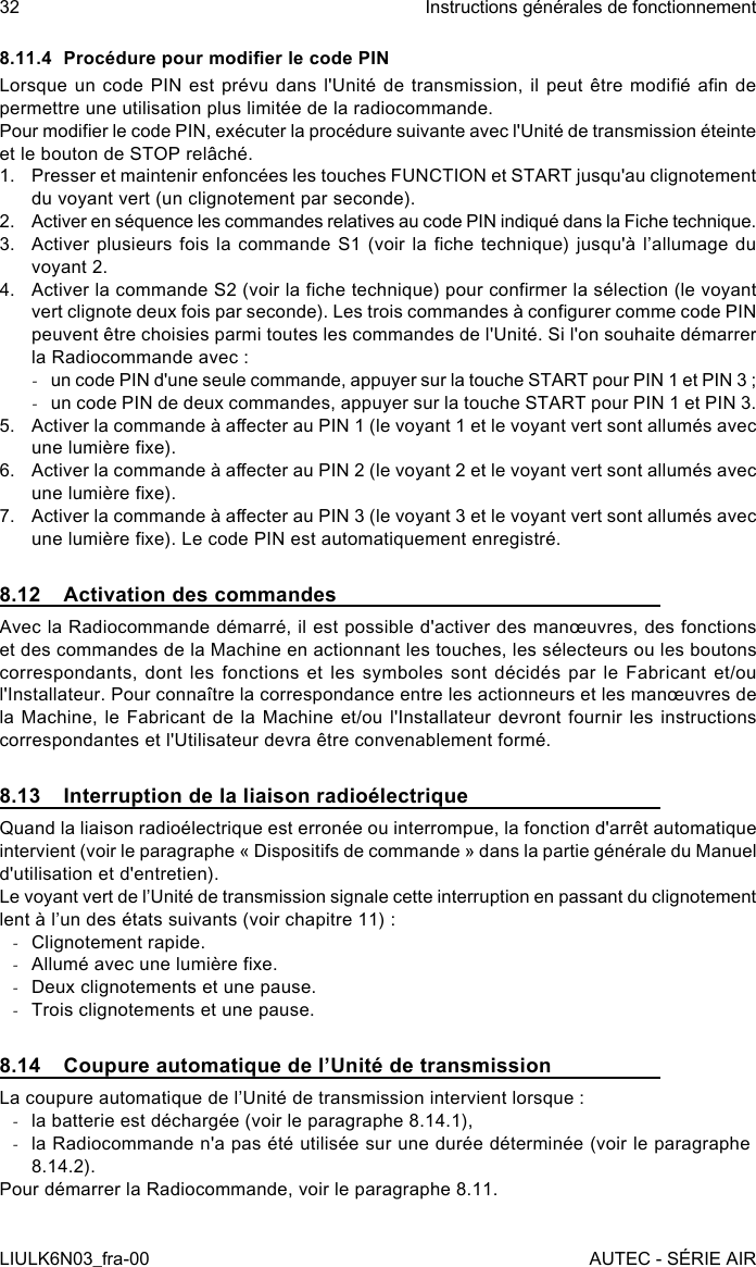 8.11.4  Procédure pour modier le code PINLorsque un code  PIN  est  prévu  dans  l&apos;Unité  de  transmission, il peut  être  modié  an  de permettre une utilisation plus limitée de la radiocommande.Pour modier le code PIN, exécuter la procédure suivante avec l&apos;Unité de transmission éteinte et le bouton de STOP relâché.1.  Presser et maintenir enfoncées les touches FUNCTION et START jusqu&apos;au clignotement du voyant vert (un clignotement par seconde).2.  Activer en séquence les commandes relatives au code PIN indiqué dans la Fiche technique.3.  Activer plusieurs fois  la  commande  S1  (voir  la che technique)  jusqu&apos;à  l’allumage  du voyant 2.4.  Activer la commande S2 (voir la che technique) pour conrmer la sélection (le voyant vert clignote deux fois par seconde). Les trois commandes à congurer comme code PIN peuvent être choisies parmi toutes les commandes de l&apos;Unité. Si l&apos;on souhaite démarrer la Radiocommande avec : -un code PIN d&apos;une seule commande, appuyer sur la touche START pour PIN 1 et PIN 3 ; -un code PIN de deux commandes, appuyer sur la touche START pour PIN 1 et PIN 3.5.  Activer la commande à aecter au PIN 1 (le voyant 1 et le voyant vert sont allumés avec une lumière xe).6.  Activer la commande à aecter au PIN 2 (le voyant 2 et le voyant vert sont allumés avec une lumière xe).7.  Activer la commande à aecter au PIN 3 (le voyant 3 et le voyant vert sont allumés avec une lumière xe). Le code PIN est automatiquement enregistré.8.12  Activation des commandesAvec la Radiocommande démarré, il est possible d&apos;activer des manœuvres, des fonctions et des commandes de la Machine en actionnant les touches, les sélecteurs ou les boutons correspondants, dont les fonctions et les symboles sont décidés par le Fabricant et/ou l&apos;Installateur. Pour connaître la correspondance entre les actionneurs et les manœuvres de la Machine, le Fabricant de la Machine et/ou l&apos;Installateur devront fournir les instructions correspondantes et l&apos;Utilisateur devra être convenablement formé.8.13  Interruption de la liaison radioélectriqueQuand la liaison radioélectrique est erronée ou interrompue, la fonction d&apos;arrêt automatique intervient (voir le paragraphe « Dispositifs de commande » dans la partie générale du Manuel d&apos;utilisation et d&apos;entretien).Le voyant vert de l’Unité de transmission signale cette interruption en passant du clignotement lent à l’un des états suivants (voir chapitre 11) : -Clignotement rapide. -Allumé avec une lumière xe. -Deux clignotements et une pause. -Trois clignotements et une pause.8.14  Coupure automatique de l’Unité de transmissionLa coupure automatique de l’Unité de transmission intervient lorsque : -la batterie est déchargée (voir le paragraphe 8.14.1), -la Radiocommande n&apos;a pas été utilisée sur une durée déterminée (voir le paragraphe 8.14.2).Pour démarrer la Radiocommande, voir le paragraphe 8.11.32LIULK6N03_fra-00Instructions générales de fonctionnementAUTEC - SÉRIE AIR