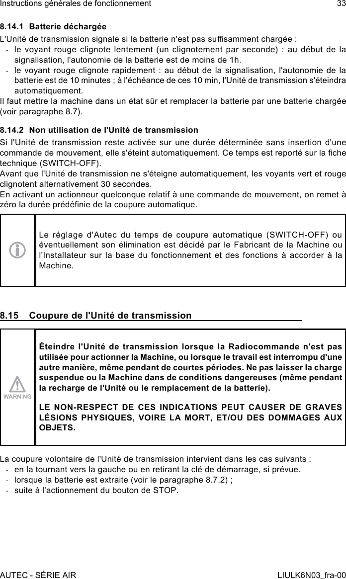 8.14.1  Batterie déchargéeL&apos;Unité de transmission signale si la batterie n&apos;est pas susamment chargée : -le  voyant  rouge  clignote  lentement  (un  clignotement  par  seconde)  :  au  début  de  la signalisation, l&apos;autonomie de la batterie est de moins de 1h. -le voyant rouge  clignote  rapidement  : au  début  de  la  signalisation,  l&apos;autonomie  de la batterie est de 10 minutes ; à l&apos;échéance de ces 10 min, l&apos;Unité de transmission s&apos;éteindra automatiquement.Il faut mettre la machine dans un état sûr et remplacer la batterie par une batterie chargée (voir paragraphe 8.7).8.14.2  Non utilisation de l&apos;Unité de transmissionSi l&apos;Unité de transmission reste activée sur une durée déterminée sans insertion d&apos;une commande de mouvement, elle s&apos;éteint automatiquement. Ce temps est reporté sur la che technique (SWITCH-OFF).Avant que l&apos;Unité de transmission ne s&apos;éteigne automatiquement, les voyants vert et rouge clignotent alternativement 30 secondes.En activant un actionneur quelconque relatif à une commande de mouvement, on remet à zéro la durée prédénie de la coupure automatique.Le réglage d&apos;Autec du temps de coupure automatique (SWITCH-OFF) ou éventuellement son élimination est décidé par le Fabricant de la Machine ou l&apos;Installateur sur la base du fonctionnement et des fonctions à accorder à la Machine.8.15  Coupure de l&apos;Unité de transmissionÉteindre l&apos;Unité de transmission lorsque la Radiocommande n&apos;est pas utilisée pour actionner la Machine, ou lorsque le travail est interrompu d&apos;une autre manière, même pendant de courtes périodes. Ne pas laisser la charge suspendue ou la Machine dans de conditions dangereuses (même pendant la recharge de l&apos;Unité ou le remplacement de la batterie).LE NON-RESPECT DE CES INDICATIONS PEUT CAUSER DE GRAVES LÉSIONS PHYSIQUES, VOIRE LA MORT, ET/OU DES DOMMAGES AUX OBJETS.La coupure volontaire de l&apos;Unité de transmission intervient dans les cas suivants : -en la tournant vers la gauche ou en retirant la clé de démarrage, si prévue. -lorsque la batterie est extraite (voir le paragraphe 8.7.2) ; -suite à l&apos;actionnement du bouton de STOP.AUTEC - SÉRIE AIRInstructions générales de fonctionnement 33LIULK6N03_fra-00