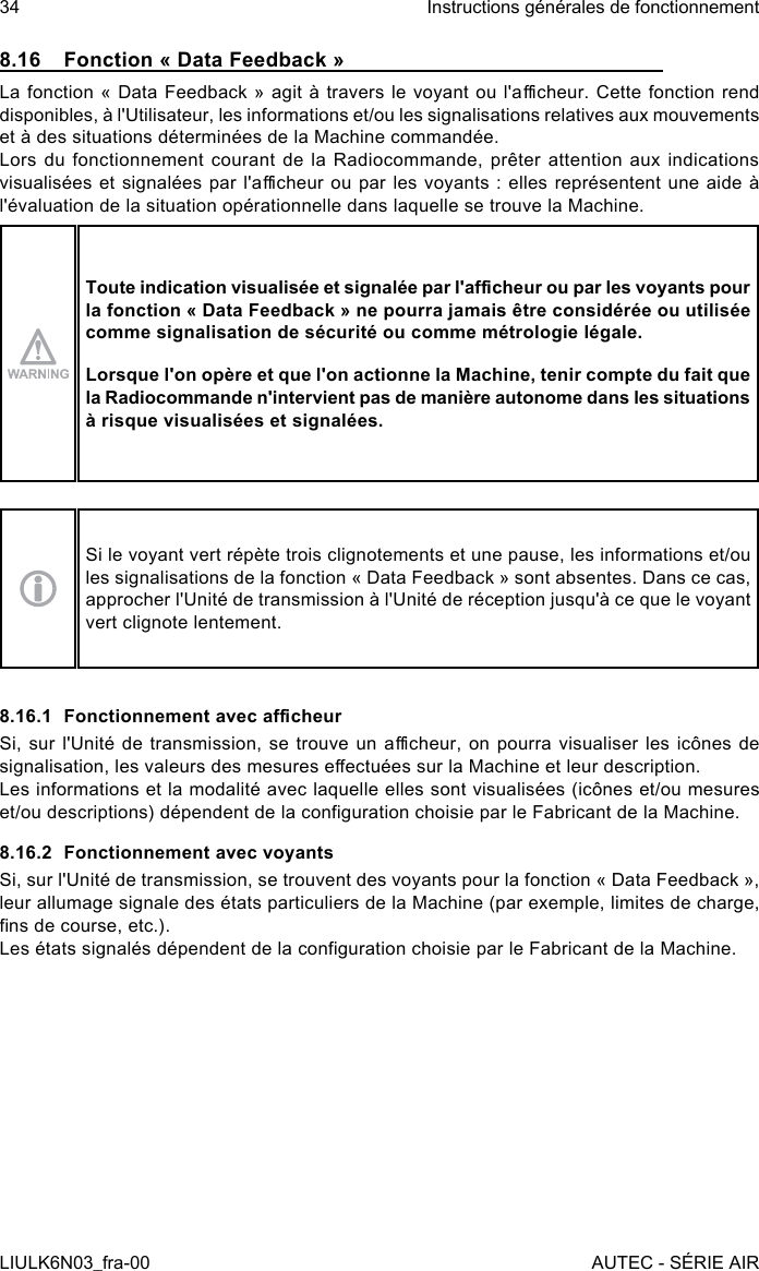 8.16  Fonction « Data Feedback »La fonction  « Data Feedback » agit à  travers le voyant  ou l&apos;acheur. Cette  fonction rend disponibles, à l&apos;Utilisateur, les informations et/ou les signalisations relatives aux mouvements et à des situations déterminées de la Machine commandée.Lors  du  fonctionnement  courant  de  la  Radiocommande,  prêter  attention aux  indications visualisées et  signalées  par l&apos;acheur ou par  les  voyants : elles  représentent  une  aide à l&apos;évaluation de la situation opérationnelle dans laquelle se trouve la Machine.Toute indication visualisée et signalée par l&apos;acheur ou par les voyants pour la fonction « Data Feedback » ne pourra jamais être considérée ou utilisée comme signalisation de sécurité ou comme métrologie légale.Lorsque l&apos;on opère et que l&apos;on actionne la Machine, tenir compte du fait que la Radiocommande n&apos;intervient pas de manière autonome dans les situations à risque visualisées et signalées.Si le voyant vert répète trois clignotements et une pause, les informations et/ou les signalisations de la fonction « Data Feedback » sont absentes. Dans ce cas, approcher l&apos;Unité de transmission à l&apos;Unité de réception jusqu&apos;à ce que le voyant vert clignote lentement.8.16.1  Fonctionnement avec acheurSi, sur l&apos;Unité de transmission, se trouve un acheur, on pourra  visualiser  les  icônes  de signalisation, les valeurs des mesures eectuées sur la Machine et leur description.Les informations et la modalité avec laquelle elles sont visualisées (icônes et/ou mesures et/ou descriptions) dépendent de la conguration choisie par le Fabricant de la Machine.8.16.2  Fonctionnement avec voyantsSi, sur l&apos;Unité de transmission, se trouvent des voyants pour la fonction « Data Feedback », leur allumage signale des états particuliers de la Machine (par exemple, limites de charge, ns de course, etc.).Les états signalés dépendent de la conguration choisie par le Fabricant de la Machine.34LIULK6N03_fra-00Instructions générales de fonctionnementAUTEC - SÉRIE AIR