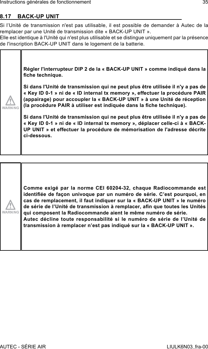 8.17  BACK-UP UNITSi l’Unité de transmission  n&apos;est  pas  utilisable,  il  est  possible  de  demander à Autec  de  la remplacer par une Unité de transmission dite « BACK-UP UNIT ».Elle est identique à l&apos;Unité qui n&apos;est plus utilisable et se distingue uniquement par la présence de l&apos;inscription BACK-UP UNIT dans le logement de la batterie.Régler l&apos;interrupteur DIP 2 de la « BACK-UP UNIT » comme indiqué dans la che technique.Si dans l&apos;Unité de transmission qui ne peut plus être utilisée il n&apos;y a pas de « Key ID 0-1 » ni de « ID internal tx memory », eectuer la procédure PAIR (appairage) pour accoupler la « BACK-UP UNIT » à une Unité de réception (la procédure PAIR à utiliser est indiquée dans la che technique).Si dans l&apos;Unité de transmission qui ne peut plus être utilisée il n&apos;y a pas de « Key ID 0-1 » ni de « ID internal tx memory », déplacer celle-ci à « BACK-UP UNIT » et eectuer la procédure de mémorisation de l&apos;adresse décrite ci-dessous.Comme exigé par la norme CEI 60204-32, chaque Radiocommande est identiée de façon univoque par un numéro de série. C’est pourquoi, en cas de remplacement, il faut indiquer sur la « BACK-UP UNIT » le numéro de série de l’Unité de transmission à remplacer, an que toutes les Unités qui composent la Radiocommande aient le même numéro de série.Autec décline toute responsabilité si le numéro de série de l’Unité de transmission à remplacer n’est pas indiqué sur la « BACK-UP UNIT ».AUTEC - SÉRIE AIRInstructions générales de fonctionnement 35LIULK6N03_fra-00