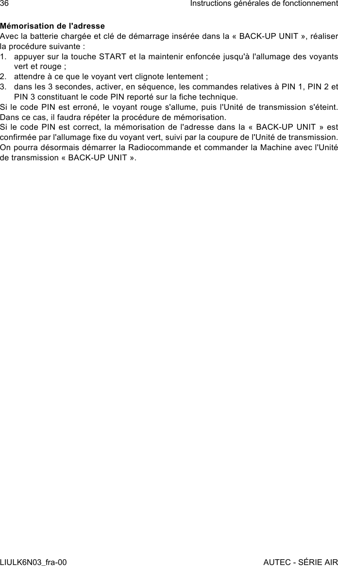 Mémorisation de l&apos;adresseAvec la batterie chargée et clé de démarrage insérée dans la « BACK-UP UNIT », réaliser la procédure suivante :1.  appuyer sur la touche START et la maintenir enfoncée jusqu&apos;à l&apos;allumage des voyants vert et rouge ;2.  attendre à ce que le voyant vert clignote lentement ;3.  dans les 3 secondes, activer, en séquence, les commandes relatives à PIN 1, PIN 2 et PIN 3 constituant le code PIN reporté sur la che technique.Si le code PIN est erroné, le voyant rouge s&apos;allume, puis l&apos;Unité de transmission s&apos;éteint. Dans ce cas, il faudra répéter la procédure de mémorisation.Si le code PIN est correct, la mémorisation de l&apos;adresse dans la « BACK-UP UNIT » est conrmée par l&apos;allumage xe du voyant vert, suivi par la coupure de l&apos;Unité de transmission. On pourra désormais démarrer la Radiocommande et commander la Machine avec l&apos;Unité de transmission « BACK-UP UNIT ».36LIULK6N03_fra-00Instructions générales de fonctionnementAUTEC - SÉRIE AIR