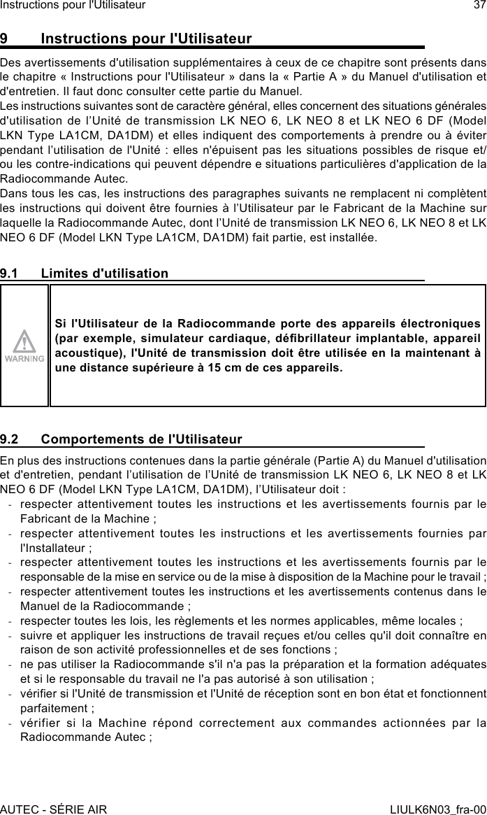 9  Instructions pour l&apos;UtilisateurDes avertissements d&apos;utilisation supplémentaires à ceux de ce chapitre sont présents dans le chapitre « Instructions pour l&apos;Utilisateur » dans la « Partie A » du Manuel d&apos;utilisation et d&apos;entretien. Il faut donc consulter cette partie du Manuel.Les instructions suivantes sont de caractère général, elles concernent des situations générales d&apos;utilisation  de  l’Unité  de  transmission  LK  NEO  6,  LK  NEO  8  et  LK  NEO  6  DF  (Model LKN Type LA1CM, DA1DM) et elles indiquent des comportements à prendre ou à éviter pendant l’utilisation de l&apos;Unité :  elles  n&apos;épuisent  pas  les  situations  possibles  de  risque  et/ou les contre-indications qui peuvent dépendre e situations particulières d&apos;application de la Radiocommande Autec.Dans tous les cas, les instructions des paragraphes suivants ne remplacent ni complètent les instructions qui  doivent être  fournies à l’Utilisateur par le Fabricant de la Machine sur laquelle la Radiocommande Autec, dont l’Unité de transmission LK NEO 6, LK NEO 8 et LK NEO 6 DF (Model LKN Type LA1CM, DA1DM) fait partie, est installée.9.1  Limites d&apos;utilisationSi l&apos;Utilisateur de la Radiocommande porte des appareils électroniques (par exemple,  simulateur cardiaque,  débrillateur implantable,  appareil acoustique), l&apos;Unité de transmission doit être utilisée en la maintenant à une distance supérieure à 15 cm de ces appareils.9.2  Comportements de l&apos;UtilisateurEn plus des instructions contenues dans la partie générale (Partie A) du Manuel d&apos;utilisation et d&apos;entretien, pendant l’utilisation de l’Unité de transmission LK NEO 6, LK NEO 8 et  LK NEO 6 DF (Model LKN Type LA1CM, DA1DM), l’Utilisateur doit : -respecter attentivement toutes les instructions et les avertissements fournis par le Fabricant de la Machine ; -respecter attentivement toutes les instructions et les avertissements fournies par l&apos;Installateur ; -respecter attentivement toutes les instructions et les avertissements fournis par le responsable de la mise en service ou de la mise à disposition de la Machine pour le travail ; -respecter attentivement toutes les instructions et les avertissements contenus dans le Manuel de la Radiocommande ; -respecter toutes les lois, les règlements et les normes applicables, même locales ; -suivre et appliquer les instructions de travail reçues et/ou celles qu&apos;il doit connaître en raison de son activité professionnelles et de ses fonctions ; -ne pas utiliser la Radiocommande s&apos;il n&apos;a pas la préparation et la formation adéquates et si le responsable du travail ne l&apos;a pas autorisé à son utilisation ; -vérier si l&apos;Unité de transmission et l&apos;Unité de réception sont en bon état et fonctionnent parfaitement ; -vérifier si la Machine répond correctement aux commandes actionnées par la Radiocommande Autec ;AUTEC - SÉRIE AIRInstructions pour l&apos;Utilisateur 37LIULK6N03_fra-00