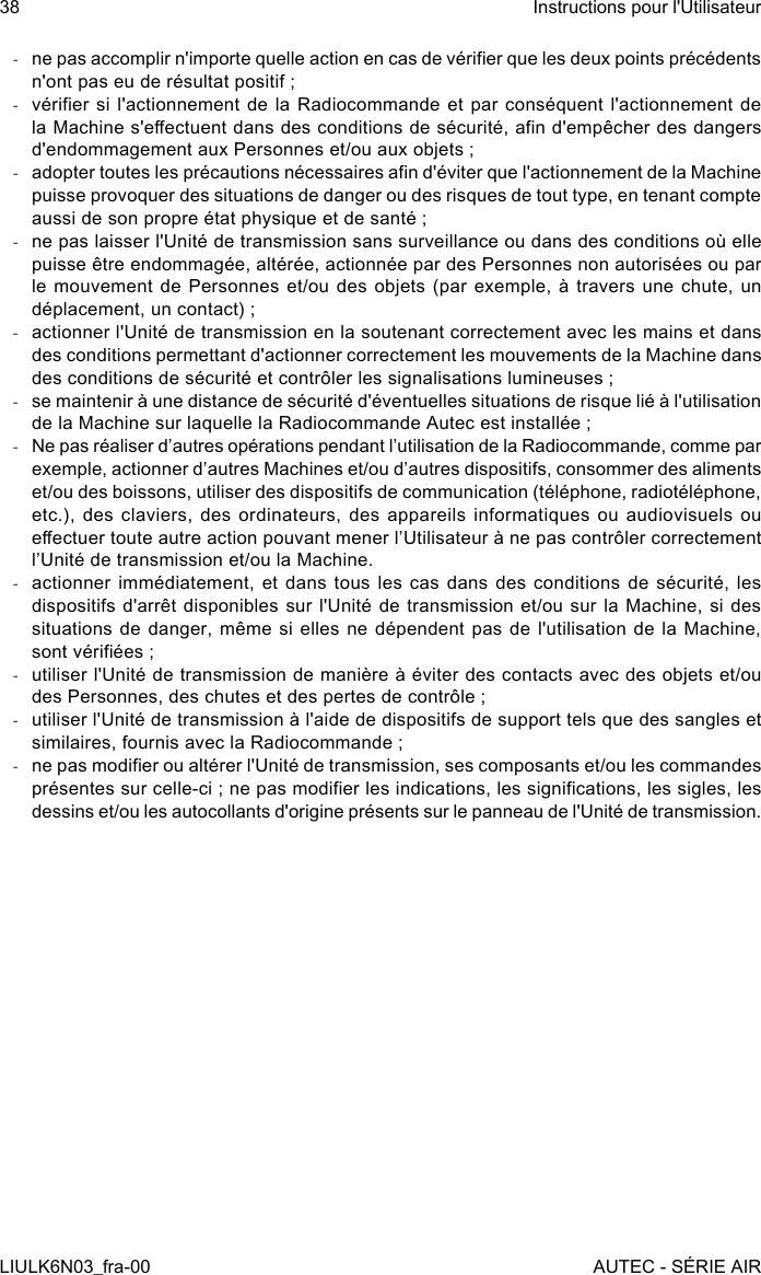  -ne pas accomplir n&apos;importe quelle action en cas de vérier que les deux points précédents n&apos;ont pas eu de résultat positif ; -vérier si l&apos;actionnement  de  la  Radiocommande  et  par  conséquent  l&apos;actionnement  de la Machine s&apos;eectuent dans des conditions de sécurité, an d&apos;empêcher des dangers d&apos;endommagement aux Personnes et/ou aux objets ; -adopter toutes les précautions nécessaires an d&apos;éviter que l&apos;actionnement de la Machine puisse provoquer des situations de danger ou des risques de tout type, en tenant compte aussi de son propre état physique et de santé ; -ne pas laisser l&apos;Unité de transmission sans surveillance ou dans des conditions où elle puisse être endommagée, altérée, actionnée par des Personnes non autorisées ou par le mouvement de  Personnes  et/ou  des  objets  (par exemple,  à  travers  une  chute,  un déplacement, un contact) ; -actionner l&apos;Unité de transmission en la soutenant correctement avec les mains et dans des conditions permettant d&apos;actionner correctement les mouvements de la Machine dans des conditions de sécurité et contrôler les signalisations lumineuses ; -se maintenir à une distance de sécurité d&apos;éventuelles situations de risque lié à l&apos;utilisation de la Machine sur laquelle la Radiocommande Autec est installée ; -Ne pas réaliser d’autres opérations pendant l’utilisation de la Radiocommande, comme par exemple, actionner d’autres Machines et/ou d’autres dispositifs, consommer des aliments et/ou des boissons, utiliser des dispositifs de communication (téléphone, radiotéléphone, etc.), des claviers, des ordinateurs, des appareils informatiques ou audiovisuels ou eectuer toute autre action pouvant mener l’Utilisateur à ne pas contrôler correctement l’Unité de transmission et/ou la Machine. -actionner immédiatement, et dans tous les cas dans des conditions de sécurité, les dispositifs d&apos;arrêt disponibles sur l&apos;Unité de transmission  et/ou  sur  la  Machine,  si  des situations de danger,  même  si  elles  ne  dépendent  pas  de l&apos;utilisation de  la  Machine, sont vériées ; -utiliser l&apos;Unité de transmission de manière à éviter des contacts avec des objets et/ou des Personnes, des chutes et des pertes de contrôle ; -utiliser l&apos;Unité de transmission à l&apos;aide de dispositifs de support tels que des sangles et similaires, fournis avec la Radiocommande ; -ne pas modier ou altérer l&apos;Unité de transmission, ses composants et/ou les commandes présentes sur celle-ci ; ne pas modier les indications, les signications, les sigles, les dessins et/ou les autocollants d&apos;origine présents sur le panneau de l&apos;Unité de transmission.38LIULK6N03_fra-00Instructions pour l&apos;UtilisateurAUTEC - SÉRIE AIR