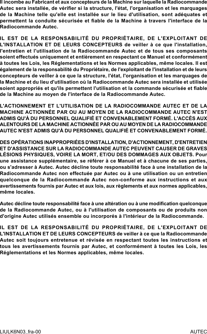 Il incombe au Fabricant et aux concepteurs de la Machine sur laquelle la Radiocommande Autec sera installée, de vérier si la structure, l&apos;état, l&apos;organisation et les marquages de la Machine telle qu&apos;elle est installée sur le lieu d&apos;utilisation, sont adéquates et permettent la conduite sécurisée  et  able de la Machine  à travers l&apos;interface de  la Radiocommande Autec.IL EST DE LA RESPONSABILITÉ DU PROPRIÉTAIRE, DE L&apos;EXPLOITANT DE L&apos;INSTALLATION ET DE LEURS CONCEPTEURS de veiller à ce que l&apos;installation, l&apos;entretien et l&apos;utilisation de la Radiocommande Autec et de tous ses composants soient eectués uniquement et entièrement en respectant ce Manuel et conformément à toutes les Lois, les Réglementations et les Normes applicables, même locales. Il est également de la responsabilité du Propriétaire, de l&apos;exploitant de l&apos;installation et de leurs concepteurs de veiller à ce que la structure, l&apos;état, l&apos;organisation et les marquages de la Machine et du lieu d&apos;utilisation où la Radiocommande Autec sera installée et utilisée soient appropriés et qu&apos;ils permettent l&apos;utilisation et la commande sécurisée et able de la Machine au moyen de l&apos;interface de la Radiocommande Autec.L&apos;ACTIONNEMENT ET L&apos;UTILISATION DE LA RADIOCOMMANDE AUTEC ET DE LA MACHINE ACTIONNÉE PAR OU AU MOYEN DE LA RADIOCOMMANDE AUTEC N&apos;EST ADMIS QU&apos;À DU PERSONNEL QUALIFIÉ ET CONVENABLEMENT FORMÉ. L&apos;ACCÈS AUX ALENTOURS DE LA MACHINE ACTIONNÉE PAR OU AU MOYEN DE LA RADIOCOMMANDE AUTEC N&apos;EST ADMIS QU&apos;À DU PERSONNEL QUALIFIÉ ET CONVENABLEMENT FORMÉ.DES OPÉRATIONS INAPPROPRIÉES D&apos;INSTALLATION, D&apos;ACTIONNEMENT, D&apos;ENTRETIEN ET D&apos;ASSISTANCE SUR LA RADIOCOMMANDE AUTEC PEUVENT CAUSER DE GRAVES LÉSIONS PHYSIQUES, VOIRE LA MORT, ET/OU DES DOMMAGES AUX OBJETS. Pour une assistance supplémentaire, se référer à ce Manuel et à chacune de ses parties, ou s&apos;adresser à Autec. Autec décline toute responsabilité face à une installation de la Radiocommande Autec non eectuée par Autec ou à une utilisation ou un entretien quelconque de la Radiocommande Autec non-conforme aux instructions et aux avertissements fournis par Autec et aux lois, aux règlements et aux normes applicables, même locales.Autec décline toute responsabilité face à une altération ou à une modication quelconque de la Radiocommande Autec, ou à l&apos;utilisation de composants ou de produits non d&apos;origine Autec utilisés ensemble ou incorporés à l&apos;intérieur de la Radiocommande.IL EST DE LA RESPONSABILITÉ DU PROPRIÉTAIRE, DE L&apos;EXPLOITANT DE L&apos;INSTALLATION ET DE LEURS CONCEPTEURS de veiller à ce que la Radiocommande Autec soit toujours entretenue et révisée en respectant toutes les instructions et tous les avertissements fournis par Autec, et conformément à toutes les Lois, les Réglementations et les Normes applicables, même locales.LIULK6N03_fra-00 AUTEC