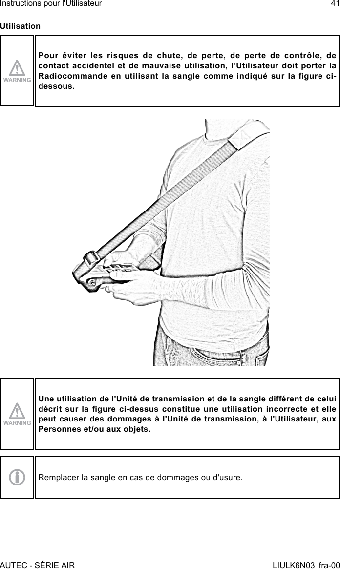 UtilisationPour éviter les risques de chute, de perte, de perte de contrôle, de contact accidentel et de mauvaise utilisation, l’Utilisateur doit porter la Radiocommande en  utilisant la  sangle comme  indiqué  sur la  gure ci-dessous.Une utilisation de l&apos;Unité de transmission et de la sangle diérent de celui décrit sur la gure  ci-dessus constitue une  utilisation incorrecte et  elle peut causer des dommages à l&apos;Unité de transmission, à l&apos;Utilisateur, aux Personnes et/ou aux objets.Remplacer la sangle en cas de dommages ou d&apos;usure.AUTEC - SÉRIE AIRInstructions pour l&apos;Utilisateur 41LIULK6N03_fra-00