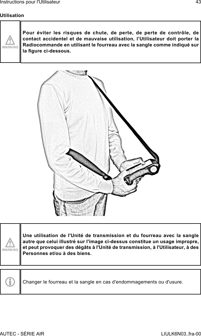 UtilisationPour éviter les risques de chute, de perte, de perte de contrôle, de contact accidentel et de mauvaise utilisation, l’Utilisateur doit porter la Radiocommande en utilisant le fourreau avec la sangle comme indiqué sur la gure ci-dessous.Une utilisation de l&apos;Unité de transmission et du fourreau avec la sangle autre que celui illustré sur l&apos;image ci-dessus constitue un usage impropre, et peut provoquer des dégâts à l&apos;Unité de transmission, à l&apos;Utilisateur, à des Personnes et/ou à des biens.Changer le fourreau et la sangle en cas d&apos;endommagements ou d&apos;usure.AUTEC - SÉRIE AIRInstructions pour l&apos;Utilisateur 43LIULK6N03_fra-00