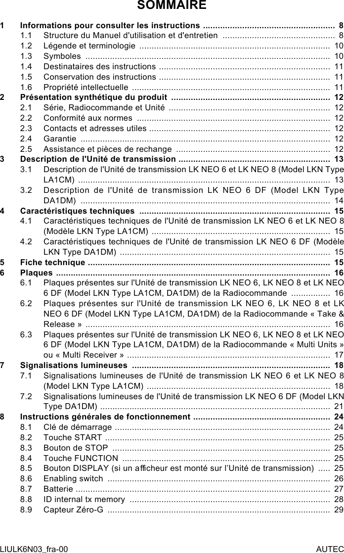 SOMMAIRE1  Informations pour consulter les instructions  ...................................................... 81.1  Structure du Manuel d&apos;utilisation et d&apos;entretien  .............................................. 81.2  Légende et terminologie  ..............................................................................  101.3  Symboles  ....................................................................................................  101.4  Destinataires des instructions  ......................................................................  111.5  Conservation des instructions  ......................................................................  111.6  Propriété intellectuelle  .................................................................................  112  Présentation synthétique du produit  .................................................................  122.1  Série, Radiocommande et Unité  ..................................................................  122.2  Conformité aux normes  ...............................................................................  122.3  Contacts et adresses utiles ..........................................................................  122.4  Garantie  ......................................................................................................  122.5  Assistance et pièces de rechange  ...............................................................  123  Description de l&apos;Unité de transmission ..............................................................  133.1  Description de l&apos;Unité de transmission LK NEO 6 et LK NEO 8 (Model LKN Type LA1CM)  .......................................................................................................  133.2  Description de l&apos;Unité de transmission LK NEO 6 DF (Model LKN Type DA1DM)  ......................................................................................................  144  Caractéristiques techniques  ..............................................................................  154.1  Caractéristiques techniques de l&apos;Unité de transmission LK NEO 6 et LK NEO 8 (Modèle LKN Type LA1CM)  .........................................................................  154.2  Caractéristiques techniques de l&apos;Unité de transmission LK NEO 6 DF (Modèle LKN Type DA1DM)  ......................................................................................  155  Fiche technique  ...................................................................................................  156  Plaques  ................................................................................................................  166.1  Plaques présentes sur l&apos;Unité de transmission LK NEO 6, LK NEO 8 et LK NEO 6 DF (Model LKN Type LA1CM, DA1DM) de la Radiocommande  ................  166.2  Plaques présentes sur l&apos;Unité de transmission LK NEO 6, LK NEO 8 et LK NEO 6 DF (Model LKN Type LA1CM, DA1DM) de la Radiocommande « Take &amp; Release »  ....................................................................................................  166.3  Plaques présentes sur l&apos;Unité de transmission LK NEO 6, LK NEO 8 et LK NEO 6 DF (Model LKN Type LA1CM, DA1DM) de la Radiocommande « Multi Units » ou « Multi Receiver »  ...................................................................................  177  Signalisations lumineuses  .................................................................................  187.1  Signalisations lumineuses de l&apos;Unité de transmission LK NEO 6 et LK NEO 8 (Model LKN Type LA1CM)  ...........................................................................  187.2  Signalisations lumineuses de l&apos;Unité de transmission LK NEO 6 DF (Model LKN Type DA1DM)  ..............................................................................................  218  Instructions générales de fonctionnement  ........................................................  248.1  Clé de démarrage  ........................................................................................  248.2  Touche START  ............................................................................................  258.3  Bouton de STOP  .........................................................................................  258.4  Touche FUNCTION  .....................................................................................  258.5  Bouton DISPLAY (si un acheur est monté sur l’Unité de transmission)  .....  258.6  Enabling switch  ...........................................................................................  268.7  Batterie  ........................................................................................................  278.8  ID internal tx memory  ..................................................................................  288.9  Capteur Zéro-G  ...........................................................................................  29LIULK6N03_fra-00 AUTEC