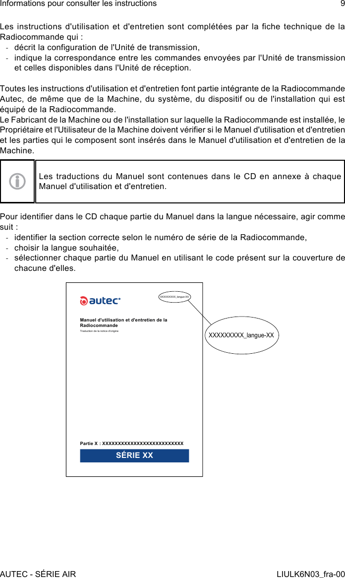 Les  instructions  d&apos;utilisation  et  d&apos;entretien  sont  complétées  par  la  che  technique  de  la Radiocommande qui : -décrit la conguration de l&apos;Unité de transmission, -indique la correspondance entre les commandes envoyées par l&apos;Unité de transmission et celles disponibles dans l&apos;Unité de réception.Toutes les instructions d&apos;utilisation et d&apos;entretien font partie intégrante de la Radiocommande Autec, de même que de la  Machine,  du  système,  du  dispositif  ou  de  l&apos;installation  qui  est équipé de la Radiocommande.Le Fabricant de la Machine ou de l&apos;installation sur laquelle la Radiocommande est installée, le Propriétaire et l&apos;Utilisateur de la Machine doivent vérier si le Manuel d&apos;utilisation et d&apos;entretien et les parties qui le composent sont insérés dans le Manuel d&apos;utilisation et d&apos;entretien de la Machine.Les traductions du Manuel sont contenues dans le CD en annexe à chaque Manuel d&apos;utilisation et d&apos;entretien.Pour identier dans le CD chaque partie du Manuel dans la langue nécessaire, agir comme suit : -identier la section correcte selon le numéro de série de la Radiocommande, -choisir la langue souhaitée, -sélectionner chaque partie du Manuel en utilisant le code présent sur la couverture de chacune d&apos;elles.XXXXXXXXX_langue-XXXXXXXXXXX_langue-XXManuel d&apos;utilisation et d&apos;entretien de la RadiocommandeTraduction de la notice d&apos;originePartie X : XXXXXXXXXXXXXXXXXXXXXXXXXXSÉRIE XXAUTEC - SÉRIE AIRInformations pour consulter les instructions 9LIULK6N03_fra-00