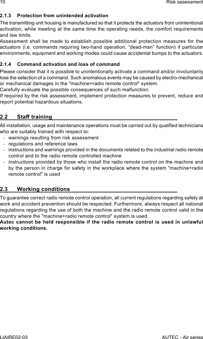 10LIAIRE02-03Risk assessmentAUTEC - Air series2.1.3  Protection from unintended activationThe transmitting unit housing is manufactured so that it protects the actuators from unintentional activation, while meeting at the same time the operating needs, the comfort requirements and law limits.Assessment shall be made to establish possible additional protection measures for the actuators (i.e. commands requiring two-hand operation, “dead-man” function) if particular environments, equipment and working modes could cause accidental bumps to the actuators.2.1.4  Command activation and loss of commandPlease consider that it is possible to unintentionally activate a command and/or involuntarily lose the selection of a command. Such anomalous events may be caused by electro-mechanical or mechanical damages in the &quot;machine+radio remote control&quot; system.Carefully evaluate the possible consequences of such malfunction.If required by the risk assessment, implement protection measures to prevent, reduce and report potential hazardous situations.2.2 StatrainingAll installation, usage and maintenance operations must be carried out by qualied technicians who are suitably trained with respect to: -warnings resulting from risk assessment -regulations and reference laws -instructions and warnings provided in the documents related to the industrial radio remote control and to the radio remote controlled machine -instructions provided by those who install the radio remote control on the machine and by the person in charge for safety in the workplace where the system &quot;machine+radio remote control&quot; is used2.3  Working conditionsTo guarantee correct radio remote control operation, all current regulations regarding safety at work and accident prevention should be respected. Furthermore, always respect all national regulations regarding the use of both the machine and the radio remote control valid in the country where the &quot;machine+radio remote control&quot; system is used.Autec cannot be held responsible if the radio remote control is used in unlawful working conditions.