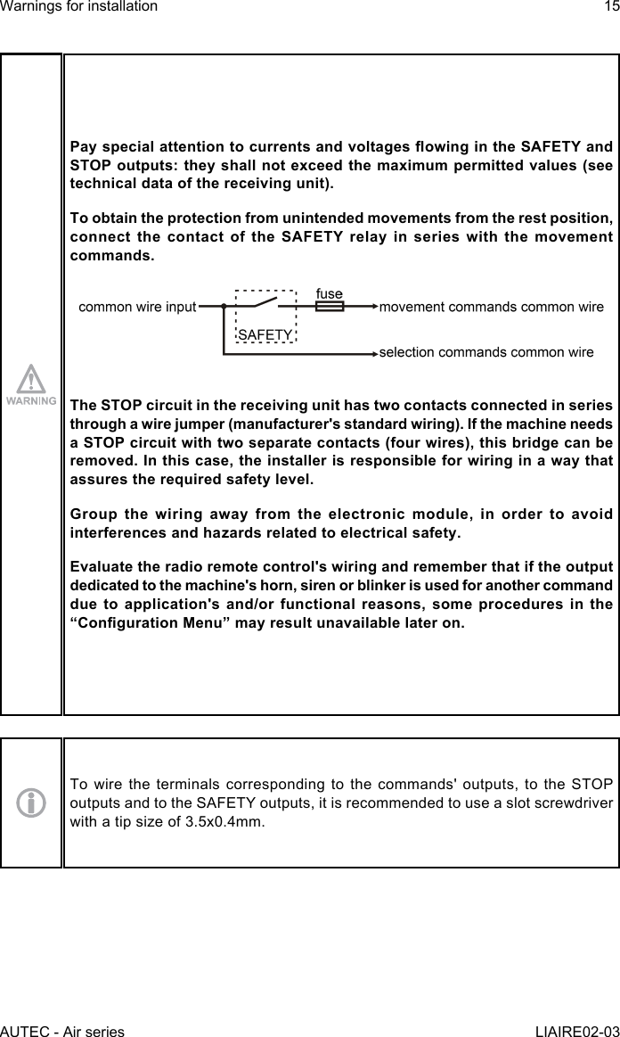 AUTEC - Air seriesWarnings for installation 15LIAIRE02-03PayspecialattentiontocurrentsandvoltagesowingintheSAFETYandSTOP outputs: they shall not exceed the maximum permitted values (see technical data of the receiving unit).To obtain the protection from unintended movements from the rest position, connectthecontactoftheSAFETYrelayinserieswiththemovementcommands.The STOP circuit in the receiving unit has two contacts connected in series through a wire jumper (manufacturer&apos;s standard wiring). If the machine needs a STOP circuit with two separate contacts (four wires), this bridge can be removed. In this case, the installer is responsible for wiring in a way that assures the required safety level.Group the wiring away from the electronic module, in order to avoid interferences and hazards related to electrical safety.Evaluate the radio remote control&apos;s wiring and remember that if the output dedicated to the machine&apos;s horn, siren or blinker is used for another command due to application&apos;s and/or functional reasons, some procedures in the “CongurationMenu”mayresultunavailablelateron.To wire the terminals corresponding to the commands&apos; outputs, to the STOP outputs and to the SAFETY outputs, it is recommended to use a slot screwdriver with a tip size of 3.5x0.4mm.