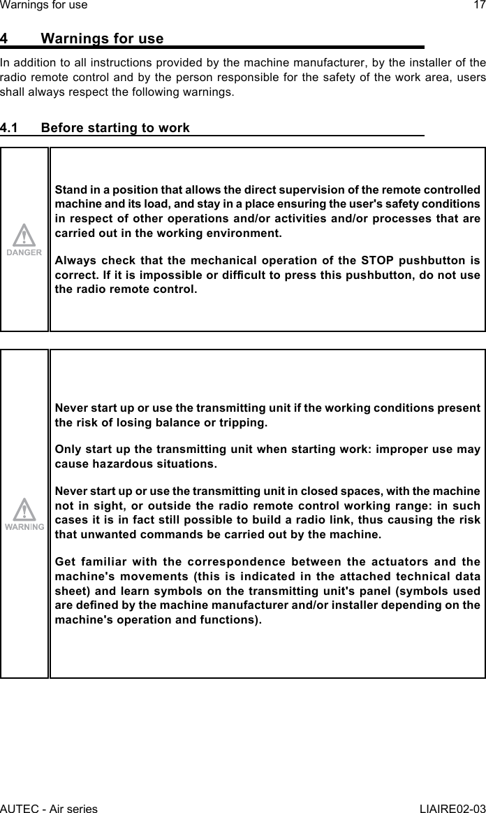 AUTEC - Air seriesWarnings for use 17LIAIRE02-034  Warnings for useIn addition to all instructions provided by the machine manufacturer, by the installer of the radio remote control and by the person responsible for the safety of the work area, users shall always respect the following warnings.4.1  Before starting to workStand in a position that allows the direct supervision of the remote controlled machine and its load, and stay in a place ensuring the user&apos;s safety conditions in respect of other operations and/or activities and/or processes that are carried out in the working environment.Always check that the mechanical operation of the STOP pushbutton is correct.Ifitisimpossibleordiculttopressthispushbutton,donotusethe radio remote control.Never start up or use the transmitting unit if the working conditions present the risk of losing balance or tripping.Only start up the transmitting unit when starting work: improper use may cause hazardous situations.Never start up or use the transmitting unit in closed spaces, with the machine not in sight, or outside the radio remote control working range: in such cases it is in fact still possible to build a radio link, thus causing the risk that unwanted commands be carried out by the machine.Get familiar with the correspondence between the actuators and the machine&apos;s movements (this is indicated in the attached technical data sheet) and learn symbols on the transmitting unit&apos;s panel (symbols used aredenedbythemachinemanufacturerand/orinstallerdependingonthemachine&apos;s operation and functions).