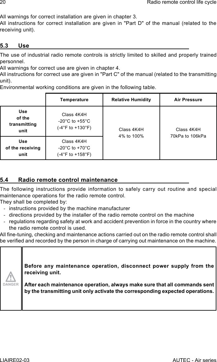 20LIAIRE02-03Radio remote control life cycleAUTEC - Air seriesAll warnings for correct installation are given in chapter 3.All instructions for correct installation are given in &quot;Part D&quot; of the manual (related to the receiving unit).5.3 UseThe use of industrial radio remote controls is strictly limited to skilled and properly trained personnel.All warnings for correct use are given in chapter 4.All instructions for correct use are given in &quot;Part C&quot; of the manual (related to the transmitting unit).Environmental working conditions are given in the following table.Temperature Relative Humidity Air PressureUse  of the transmitting  unitClass 4K4H-20°C to +55°C(-4°F to +130°F) Class 4K4H4% to 100%Class 4K4H70kPa to 106kPaUse  of the receiving  unitClass 4K4H-20°C to +70°C(-4°F to +158°F)5.4  Radio remote control maintenanceThe following instructions provide information to safely carry out routine and special maintenance operations for the radio remote control.They shall be completed by: -instructions provided by the machine manufacturer -directions provided by the installer of the radio remote control on the machine -regulations regarding safety at work and accident prevention in force in the country where the radio remote control is used.All ne-tuning, checking and maintenance actions carried out on the radio remote control shall be veried and recorded by the person in charge of carrying out maintenance on the machine.Before any maintenance operation, disconnect power supply from the receiving unit.After each maintenance operation, always make sure that all commands sent by the transmitting unit only activate the corresponding expected operations.