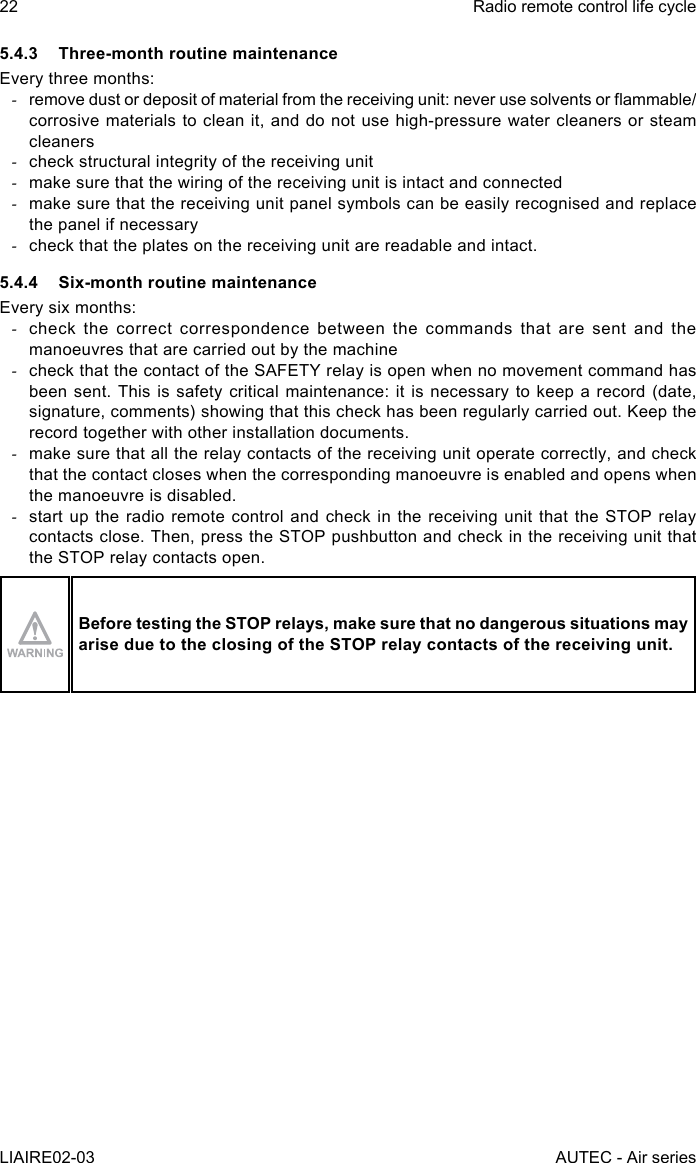 22LIAIRE02-03Radio remote control life cycleAUTEC - Air series5.4.3  Three-month routine maintenanceEvery three months: -remove dust or deposit of material from the receiving unit: never use solvents or ammable/corrosive materials to clean it, and do not use high-pressure water cleaners or steam cleaners -check structural integrity of the receiving unit -make sure that the wiring of the receiving unit is intact and connected -make sure that the receiving unit panel symbols can be easily recognised and replace the panel if necessary -check that the plates on the receiving unit are readable and intact.5.4.4  Six-month routine maintenanceEvery six months: -check the correct correspondence between the commands that are sent and the manoeuvres that are carried out by the machine -check that the contact of the SAFETY relay is open when no movement command has been sent. This is safety critical maintenance: it is necessary to keep a record (date, signature, comments) showing that this check has been regularly carried out. Keep the record together with other installation documents. -make sure that all the relay contacts of the receiving unit operate correctly, and check that the contact closes when the corresponding manoeuvre is enabled and opens when the manoeuvre is disabled. -start up the radio remote control and check in the receiving unit that the STOP relay contacts close. Then, press the STOP pushbutton and check in the receiving unit that the STOP relay contacts open.Before testing the STOP relays, make sure that no dangerous situations may arise due to the closing of the STOP relay contacts of the receiving unit.