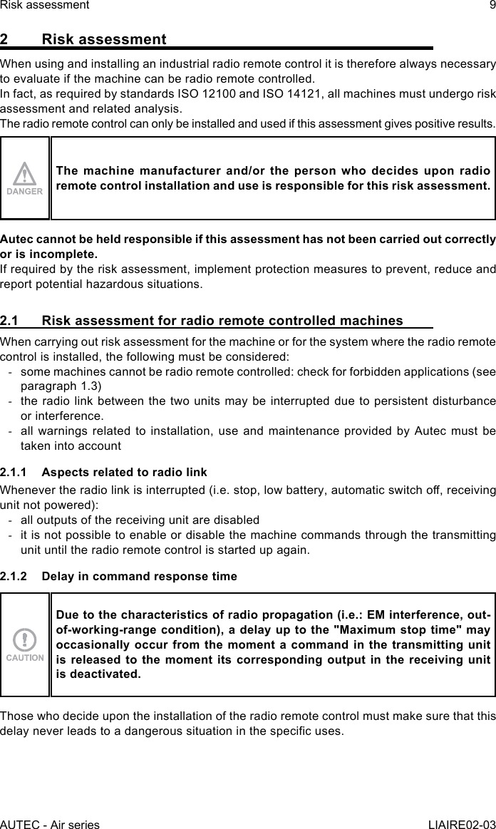 AUTEC - Air seriesRisk assessment 9LIAIRE02-032  Risk assessmentWhen using and installing an industrial radio remote control it is therefore always necessary to evaluate if the machine can be radio remote controlled.In fact, as required by standards ISO 12100 and ISO 14121, all machines must undergo risk assessment and related analysis.The radio remote control can only be installed and used if this assessment gives positive results.The machine manufacturer and/or the person who decides upon radio remote control installation and use is responsible for this risk assessment.Autec cannot be held responsible if this assessment has not been carried out correctly or is incomplete.If required by the risk assessment, implement protection measures to prevent, reduce and report potential hazardous situations.2.1  Risk assessment for radio remote controlled machinesWhen carrying out risk assessment for the machine or for the system where the radio remote control is installed, the following must be considered: -some machines cannot be radio remote controlled: check for forbidden applications (see paragraph 1.3) -the radio link between the two units may be interrupted due to persistent disturbance or interference. -all warnings related to installation, use and maintenance provided by Autec must be taken into account2.1.1  Aspects related to radio linkWhenever the radio link is interrupted (i.e. stop, low battery, automatic switch o, receiving unit not powered): -all outputs of the receiving unit are disabled -it is not possible to enable or disable the machine commands through the transmitting unit until the radio remote control is started up again.2.1.2  Delay in command response timeDue to the characteristics of radio propagation (i.e.: EM interference, out-of-working-range condition), a delay up to the &quot;Maximum stop time&quot; may occasionally occur from the moment a command in the transmitting unit is released to the moment its corresponding output in the receiving unit is deactivated.Those who decide upon the installation of the radio remote control must make sure that this delay never leads to a dangerous situation in the specic uses.