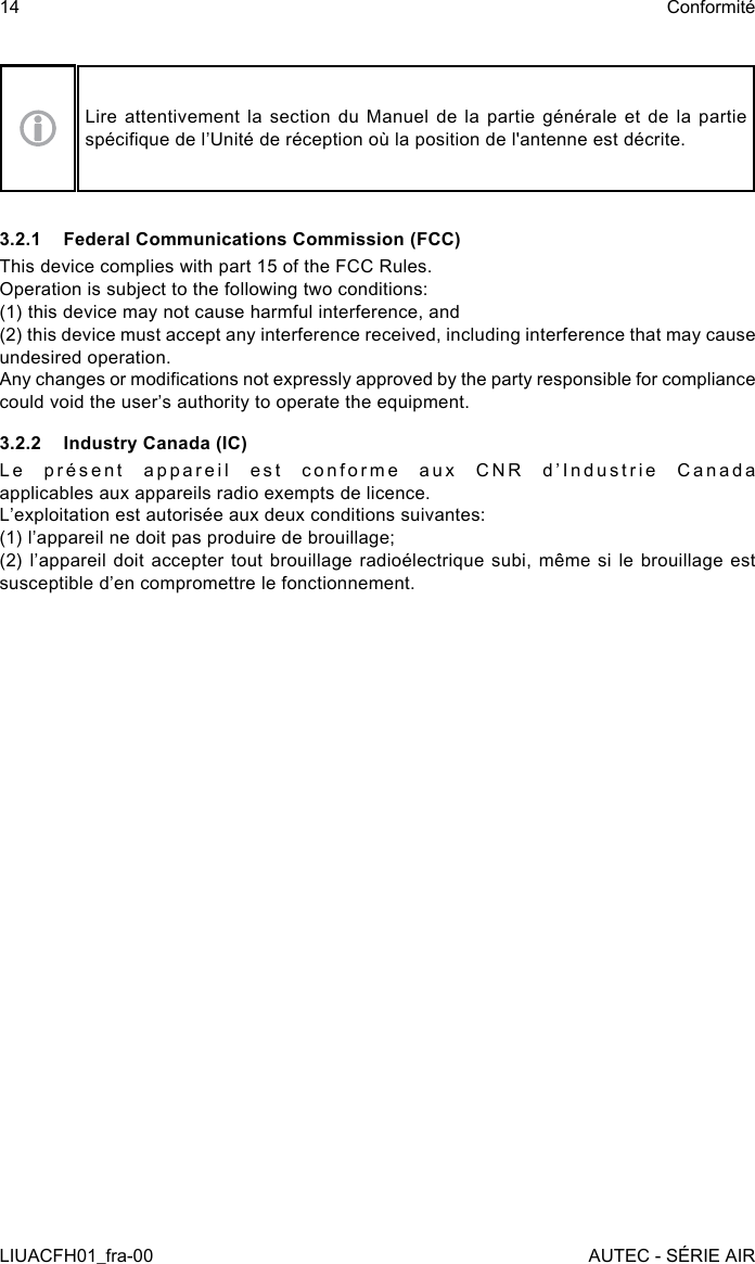 Lire attentivement la section du Manuel de la partie générale et de la partie spécique de l’Unité de réception où la position de l&apos;antenne est décrite.3.2.1  Federal Communications Commission (FCC)This device complies with part 15 of the FCC Rules.Operation is subject to the following two conditions:(1) this device may not cause harmful interference, and(2) this device must accept any interference received, including interference that may cause undesired operation.Any changes or modications not expressly approved by the party responsible for compliance could void the user’s authority to operate the equipment.3.2.2  Industry Canada (IC)Le présent appareil est conforme aux CNR d’Industrie Canada applicables aux appareils radio exempts de licence.   L’exploitation est autorisée aux deux conditions suivantes:  (1) l’appareil ne doit pas produire de brouillage;   (2) l’appareil doit accepter tout brouillage radioélectrique subi,  même  si le brouillage est susceptible d’en compromettre le fonctionnement.14LIUACFH01_fra-00ConformitéAUTEC - SÉRIE AIR