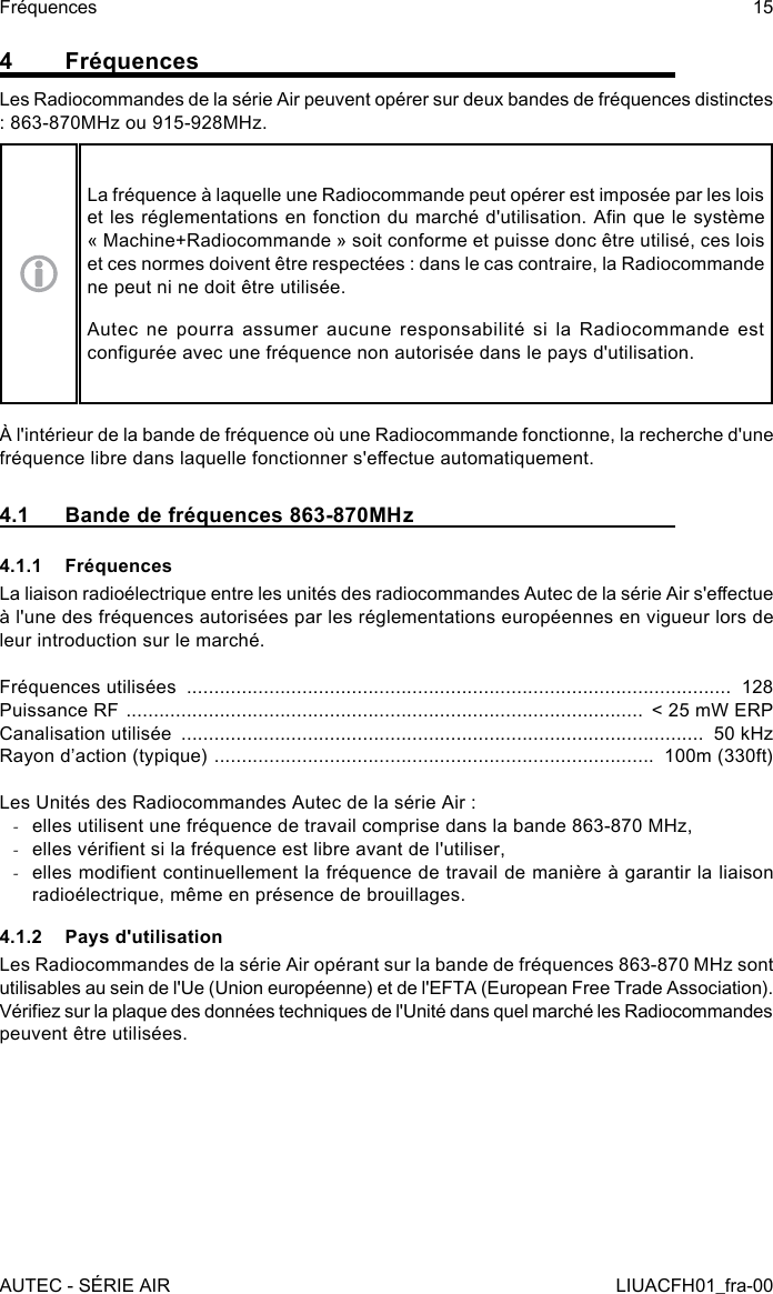 4 FréquencesLes Radiocommandes de la série Air peuvent opérer sur deux bandes de fréquences distinctes : 863-870MHz ou 915-928MHz.La fréquence à laquelle une Radiocommande peut opérer est imposée par les lois et les réglementations en fonction du marché d&apos;utilisation. An que le système « Machine+Radiocommande » soit conforme et puisse donc être utilisé, ces lois et ces normes doivent être respectées : dans le cas contraire, la Radiocommande ne peut ni ne doit être utilisée.Autec ne pourra assumer aucune responsabilité si la Radiocommande est congurée avec une fréquence non autorisée dans le pays d&apos;utilisation.À l&apos;intérieur de la bande de fréquence où une Radiocommande fonctionne, la recherche d&apos;une fréquence libre dans laquelle fonctionner s&apos;eectue automatiquement.4.1  Bande de fréquences 863-870MHz4.1.1 FréquencesLa liaison radioélectrique entre les unités des radiocommandes Autec de la série Air s&apos;eectue à l&apos;une des fréquences autorisées par les réglementations européennes en vigueur lors de leur introduction sur le marché.Fréquences utilisées  ...................................................................................................  128Puissance RF  ..............................................................................................  &lt; 25 mW ERPCanalisation utilisée  ...............................................................................................  50 kHzRayon d’action (typique)  ................................................................................  100m (330ft)Les Unités des Radiocommandes Autec de la série Air : -elles utilisent une fréquence de travail comprise dans la bande 863-870 MHz, -elles vérient si la fréquence est libre avant de l&apos;utiliser, -elles modient continuellement la fréquence de travail de manière à garantir la liaison radioélectrique, même en présence de brouillages.4.1.2  Pays d&apos;utilisationLes Radiocommandes de la série Air opérant sur la bande de fréquences 863-870 MHz sont utilisables au sein de l&apos;Ue (Union européenne) et de l&apos;EFTA (European Free Trade Association).Vériez sur la plaque des données techniques de l&apos;Unité dans quel marché les Radiocommandes peuvent être utilisées.AUTEC - SÉRIE AIRFréquences 15LIUACFH01_fra-00