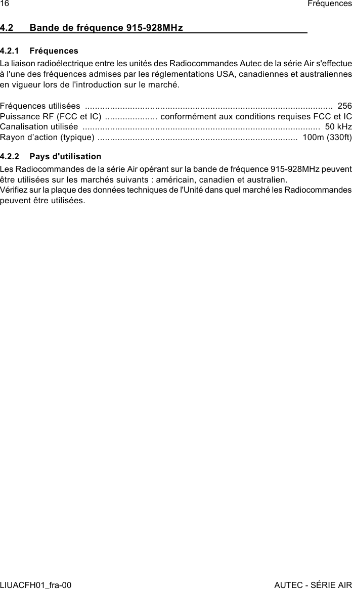 4.2  Bande de fréquence 915-928MHz4.2.1 FréquencesLa liaison radioélectrique entre les unités des Radiocommandes Autec de la série Air s&apos;eectue à l&apos;une des fréquences admises par les réglementations USA, canadiennes et australiennes en vigueur lors de l&apos;introduction sur le marché.Fréquences utilisées  ...................................................................................................  256Puissance RF (FCC et IC)  ..................... conformément aux conditions requises FCC et ICCanalisation utilisée  ...............................................................................................  50 kHzRayon d’action (typique)  ................................................................................  100m (330ft)4.2.2  Pays d&apos;utilisationLes Radiocommandes de la série Air opérant sur la bande de fréquence 915-928MHz peuvent être utilisées sur les marchés suivants : américain, canadien et australien.Vériez sur la plaque des données techniques de l&apos;Unité dans quel marché les Radiocommandes peuvent être utilisées.16LIUACFH01_fra-00FréquencesAUTEC - SÉRIE AIR