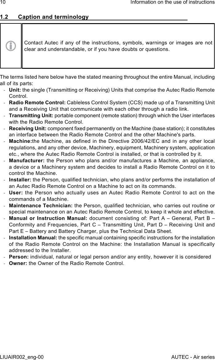 1.2  Caption and terminologyContact Autec if any of the instructions, symbols, warnings or images are not clear and understandable, or if you have doubts or questions.The terms listed here below have the stated meaning throughout the entire Manual, including all of its parts: -Unit: the single (Transmitting or Receiving) Units that comprise the Autec Radio Remote Control. -Radio Remote Control: Cableless Control System (CCS) made up of a Transmitting Unit and a Receiving Unit that communicate with each other through a radio link. -Transmitting Unit: portable component (remote station) through which the User interfaces with the Radio Remote Control. -Receiving Unit: component xed permanently on the Machine (base station); it constitutes an interface between the Radio Remote Control and the other Machine&apos;s parts. -Machine:the Machine,  as dened  in the  Directive 2006/42/EC  and in  any other  local regulations, and any other device, Machinery, equipment, Machinery system, application etc., where the Autec Radio Remote Control is installed, or that is controlled by it. -Manufacturer: the Person who plans and/or manufactures a Machine, an appliance, a device or a Machinery system and decides to install a Radio Remote Control on it to control the Machine. -Installer: the Person, qualied technician, who plans and/or performs the installation of an Autec Radio Remote Control on a Machine to act on its commands. -User:  the Person who actually uses an Autec Radio Remote Control to act on the commands of a Machine. -Maintenance Technician: the Person, qualied technician, who carries out routine or special maintenance on an Autec Radio Remote Control, to keep it whole and eective. -Manual or Instruction Manual: document consisting  of:  Part  A  – General,  Part B  – Conformity and Frequencies, Part C – Transmitting Unit, Part D  –  Receiving Unit and Part E – Battery and Battery Charger, plus the Technical Data Sheet. -Installation Manual: the specic manual containing specic instructions for the installation of  the  Radio  Remote  Control  on the  Machine:  the  Installation Manual  is  specically addressed to the Installer. -Person: individual, natural or legal person and/or any entity, however it is considered -Owner: the Owner of the Radio Remote Control.10LIUAIR002_eng-00Information on the use of instructionsAUTEC - Air series