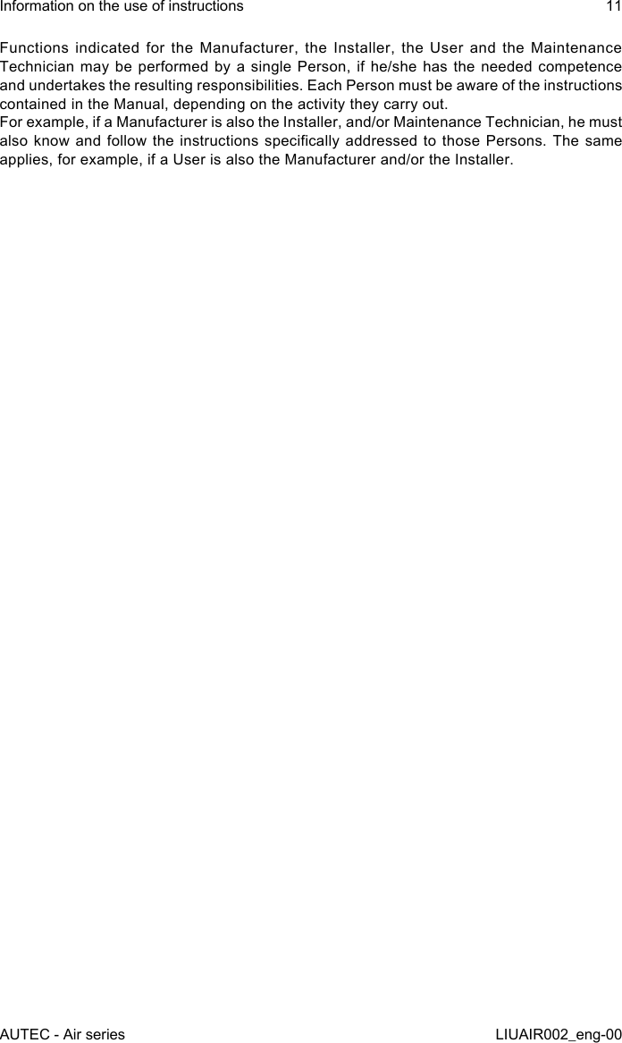 Functions indicated for the Manufacturer, the Installer, the User and the Maintenance Technician may be performed by a single Person, if he/she has the needed competence and undertakes the resulting responsibilities. Each Person must be aware of the instructions contained in the Manual, depending on the activity they carry out.For example, if a Manufacturer is also the Installer, and/or Maintenance Technician, he must also know  and  follow the  instructions  specically addressed  to  those Persons. The  same applies, for example, if a User is also the Manufacturer and/or the Installer.AUTEC - Air seriesInformation on the use of instructions 11LIUAIR002_eng-00