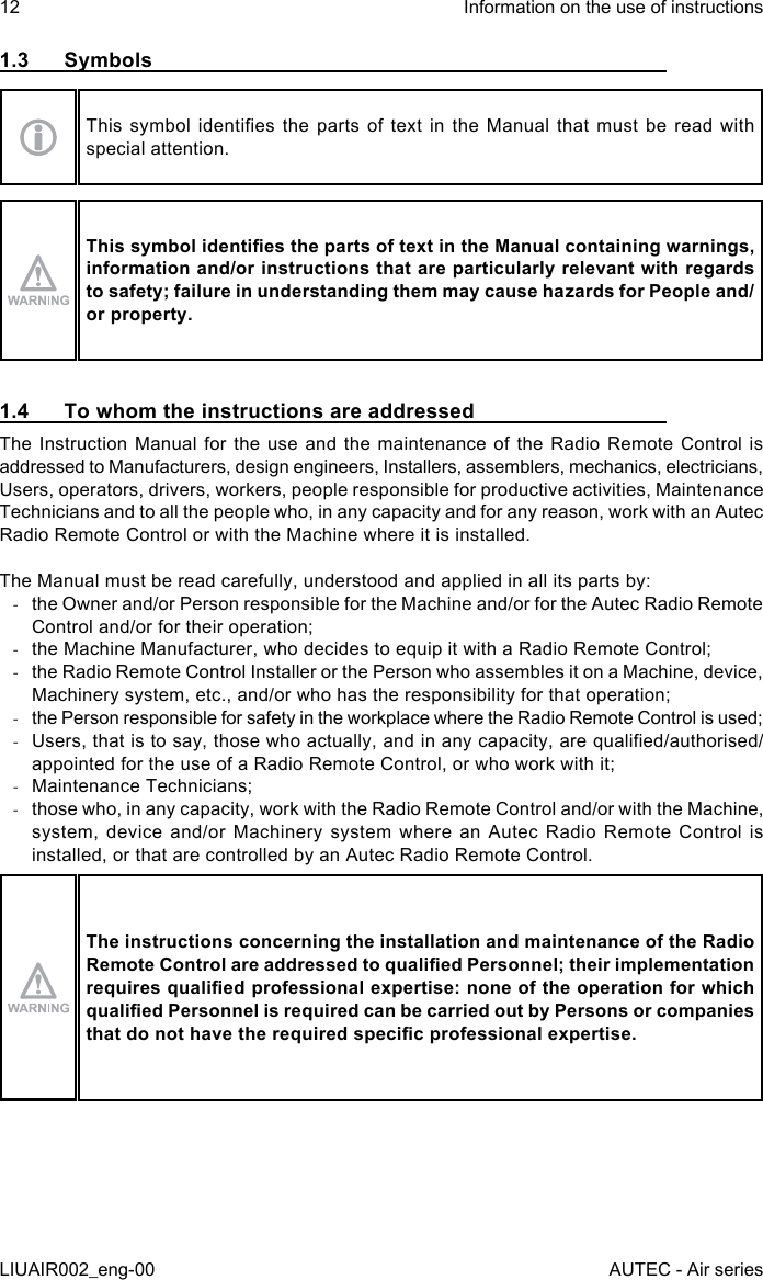 1.3 SymbolsThis  symbol  identies  the  parts  of  text  in  the  Manual  that  must  be  read  with special attention.This symbol identies the parts of text in the Manual containing warnings, information and/or instructions that are particularly relevant with regards to safety; failure in understanding them may cause hazards for People and/or property.1.4  To whom the instructions are addressedThe Instruction Manual for the use and the maintenance of the Radio Remote Control is addressed to Manufacturers, design engineers, Installers, assemblers, mechanics, electricians, Users, operators, drivers, workers, people responsible for productive activities, Maintenance Technicians and to all the people who, in any capacity and for any reason, work with an Autec Radio Remote Control or with the Machine where it is installed.The Manual must be read carefully, understood and applied in all its parts by: -the Owner and/or Person responsible for the Machine and/or for the Autec Radio Remote Control and/or for their operation; -the Machine Manufacturer, who decides to equip it with a Radio Remote Control; -the Radio Remote Control Installer or the Person who assembles it on a Machine, device, Machinery system, etc., and/or who has the responsibility for that operation; -the Person responsible for safety in the workplace where the Radio Remote Control is used; -Users, that is to say, those who actually, and in any capacity, are qualied/authorised/appointed for the use of a Radio Remote Control, or who work with it; -Maintenance Technicians; -those who, in any capacity, work with the Radio Remote Control and/or with the Machine, system, device and/or Machinery system where an Autec Radio Remote Control is installed, or that are controlled by an Autec Radio Remote Control.The instructions concerning the installation and maintenance of the Radio Remote Control are addressed to qualied Personnel; their implementation requires qualied professional expertise: none of the operation for which qualied Personnel is required can be carried out by Persons or companies that do not have the required specic professional expertise.12LIUAIR002_eng-00Information on the use of instructionsAUTEC - Air series