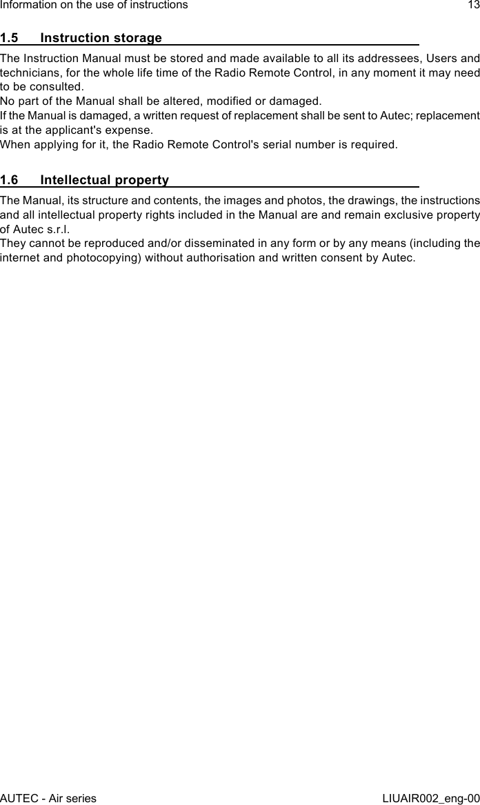 1.5  Instruction storageThe Instruction Manual must be stored and made available to all its addressees, Users and technicians, for the whole life time of the Radio Remote Control, in any moment it may need to be consulted.No part of the Manual shall be altered, modied or damaged.If the Manual is damaged, a written request of replacement shall be sent to Autec; replacement is at the applicant&apos;s expense.When applying for it, the Radio Remote Control&apos;s serial number is required.1.6  Intellectual propertyThe Manual, its structure and contents, the images and photos, the drawings, the instructions and all intellectual property rights included in the Manual are and remain exclusive property of Autec s.r.l.They cannot be reproduced and/or disseminated in any form or by any means (including the internet and photocopying) without authorisation and written consent by Autec.AUTEC - Air seriesInformation on the use of instructions 13LIUAIR002_eng-00