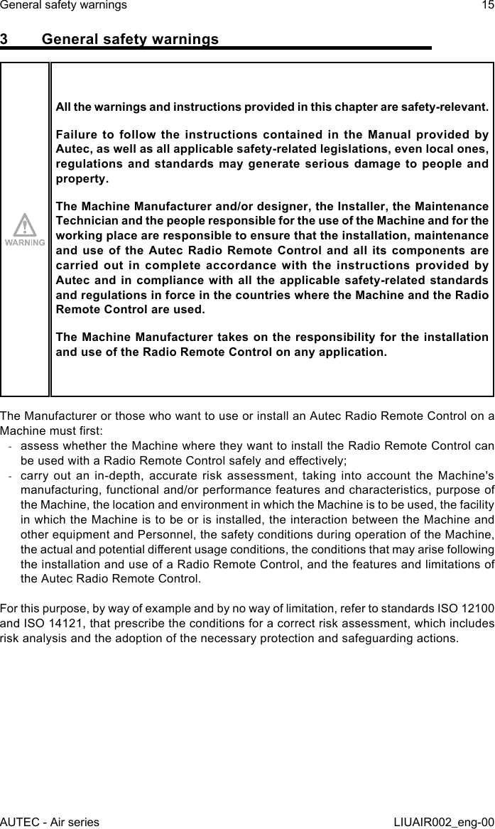 3  General safety warningsAll the warnings and instructions provided in this chapter are safety-relevant.Failure to follow the instructions contained in the Manual provided by Autec, as well as all applicable safety-related legislations, even local ones, regulations and standards may generate serious damage to people and property.The Machine Manufacturer and/or designer, the Installer, the Maintenance Technician and the people responsible for the use of the Machine and for the working place are responsible to ensure that the installation, maintenance and use of the Autec Radio Remote Control and all its components are carried out in complete accordance with the instructions provided by Autec and in compliance with all the applicable safety-related standards and regulations in force in the countries where the Machine and the Radio Remote Control are used.The Machine Manufacturer takes on the responsibility for the installation and use of the Radio Remote Control on any application.The Manufacturer or those who want to use or install an Autec Radio Remote Control on a Machine must rst: -assess whether the Machine where they want to install the Radio Remote Control can be used with a Radio Remote Control safely and eectively; -carry out an in-depth, accurate risk assessment, taking into account the Machine&apos;s manufacturing, functional and/or performance features and characteristics, purpose of the Machine, the location and environment in which the Machine is to be used, the facility in which the Machine is to be or is installed, the interaction between the Machine and other equipment and Personnel, the safety conditions during operation of the Machine, the actual and potential dierent usage conditions, the conditions that may arise following the installation and use of a Radio Remote Control, and the features and limitations of the Autec Radio Remote Control.For this purpose, by way of example and by no way of limitation, refer to standards ISO 12100 and ISO 14121, that prescribe the conditions for a correct risk assessment, which includes risk analysis and the adoption of the necessary protection and safeguarding actions.AUTEC - Air seriesGeneral safety warnings 15LIUAIR002_eng-00